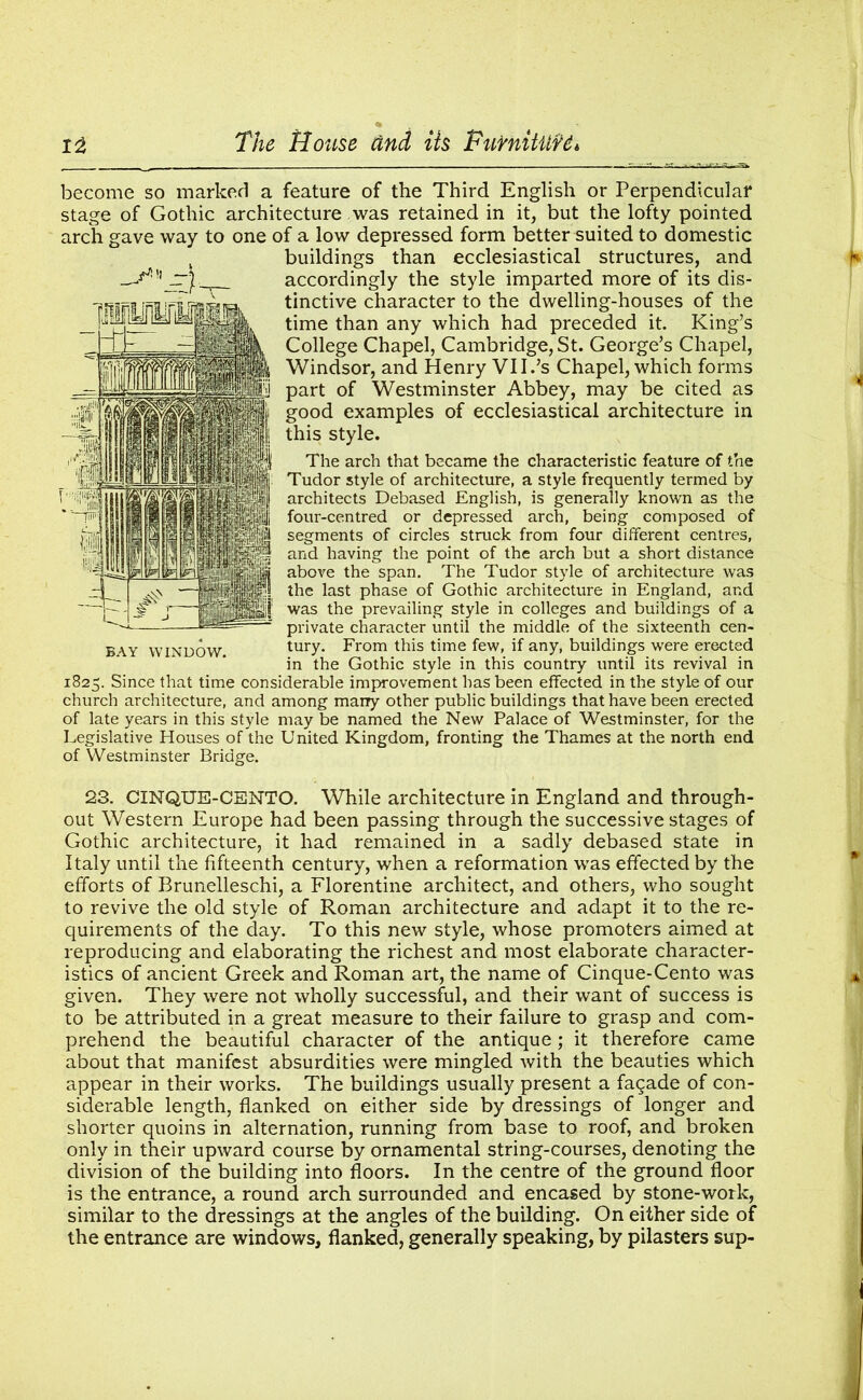 become so marked a feature of the Third English or Perpendicular stage of Gothic architecture was retained in it, but the lofty pointed arch gave way to one of a low depressed form better suited to domestic buildings than ecclesiastical structures, and accordingly the style imparted more of its dis- tinctive character to the dwelling-houses of the time than any which had preceded it. King’s College Chapel, Cambridge, St. George’s Chapel, Windsor, and Henry VII.’s Chapel, which forms part of Westminster Abbey, may be cited as good examples of ecclesiastical architecture in this style. The arch that became the characteristic feature of the Tudor style of architecture, a style frequently termed by architects Debased English, is generally known as the four-centred or depressed arch, being composed of segments of circles struck from four different centres, and having the point of the arch but a short distance above the span. The Tudor style of architecture was the last phase of Gothic architecture in England, and was the prevailing style in colleges and buildings of a private character until the middle of the sixteenth cen- tury. From this time few, if any, buildings were erected in the Gothic style in this country until its revival in 1825. Since that time considerable improvement has been effected in the style of our church architecture, and among marry other public buildings that have been erected of late years in this style may be named the New Palace of Westminster, for the Legislative Houses of the United Kingdom, fronting the Thames at the north end of Westminster Bridge. 23. CINQUE-CENTO. While architecture in England and through- out Western Europe had been passing through the successive stages of Gothic architecture, it had remained in a sadly debased state in Italy until the fifteenth century, when a reformation was effected by the efforts of Brunelleschi, a Florentine architect, and others, who sought to revive the old style of Roman architecture and adapt it to the re- quirements of the day. To this new style, whose promoters aimed at reproducing and elaborating the richest and most elaborate character- istics of ancient Greek and Roman art, the name of Cinque-Cento was given. They were not wholly successful, and their want of success is to be attributed in a great measure to their failure to grasp and com- prehend the beautiful character of the antique; it therefore came about that manifest absurdities were mingled with the beauties which appear in their works. The buildings usually present a fagade of con- siderable length, flanked on either side by dressings of longer and shorter quoins in alternation, running from base to roof, and broken only in their upward course by ornamental string-courses, denoting the division of the building into floors. In the centre of the ground floor is the entrance, a round arch surrounded and encased by stone-work, similar to the dressings at the angles of the building. On either side of the entrance are windows, flanked, generally speaking, by pilasters sup- BAY WINDOW.