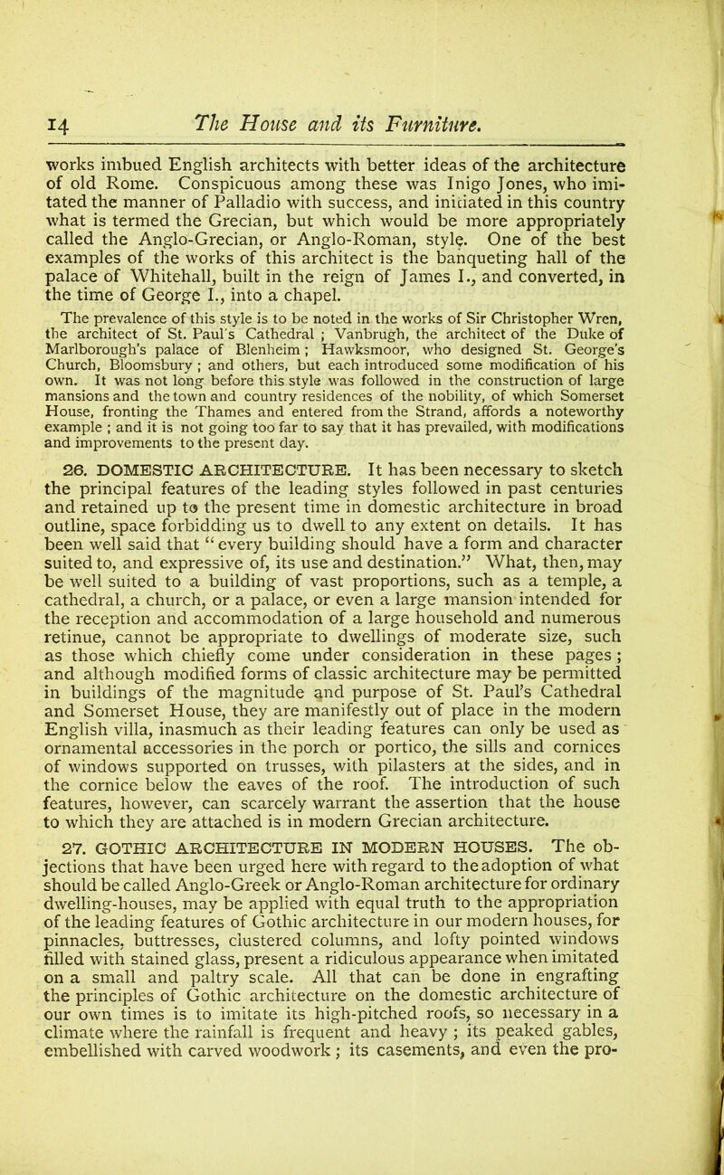 works imbued English architects with better ideas of the architecture of old Rome. Conspicuous among these was Inigo Jones, who imi- tated the manner of Palladio with success, and initiated in this country what is termed the Grecian, but which would be more appropriately called the Anglo-Grecian, or Anglo-Roman, style. One of the best examples of the works of this architect is the banqueting hall of the palace of Whitehall, built in the reign of James I., and converted, in the time of George I., into a chapel. The prevalence of this style is to be noted in the works of Sir Christopher Wren, the architect of St. Paul's Cathedral ; Vanbrugh, the architect of the Duke of Marlborough’s palace of Blenheim; Hawksmoor, who designed St. George's Church, Bloomsbury ; and others, but each introduced some modification of his own. It was not long before this style was followed in the construction of large mansions and the town and country residences of the nobility, of which Somerset House, fronting the Thames and entered from the Strand, affords a noteworthy example ; and it is not going too far to say that it has prevailed, with modifications and improvements to the present day. 26. DOMESTIC ARCHITECTURE. It has been necessary to sketch the principal features of the leading styles followed in past centuries and retained up to the present time in domestic architecture in broad outline, space forbidding us to dwell to any extent on details. It has been well said that “ every building should have a form and character suited to, and expressive of, its use and destination.” What, then, may be well suited to a building of vast proportions, such as a temple, a cathedral, a church, or a palace, or even a large mansion intended for the reception and accommodation of a large household and numerous retinue, cannot be appropriate to dwellings of moderate size, such as those which chiefly come under consideration in these pages ; and although modified forms of classic architecture may be permitted in buildings of the magnitude and purpose of St. Paul’s Cathedral and Somerset House, they are manifestly out of place in the modern English villa, inasmuch as their leading features can only be used as ornamental accessories in the porch or portico, the sills and cornices of windows supported on trusses, with pilasters at the sides, and in the cornice below the eaves of the roof. The introduction of such features, however, can scarcely warrant the assertion that the house to which they are attached is in modern Grecian architecture. 27. GOTHIC ARCHITECTURE IN MODERN HOUSES. The ob- jections that have been urged here with regard to the adoption of what should be called Anglo-Greek or Anglo-Roman architecture for ordinary dwelling-houses, may be applied with equal truth to the appropriation of the leading features of Gothic architecture in our modern houses, for pinnacles, buttresses, clustered columns, and lofty pointed windows filled with stained glass, present a ridiculous appearance when imitated on a small and paltry scale. All that can be done in engrafting the principles of Gothic architecture on the domestic architecture of our own times is to imitate its high-pitched roofs, so necessary in a climate where the rainfall is frequent and heavy ; its peaked gables, embellished with carved woodwork ; its casements, and even the pro-