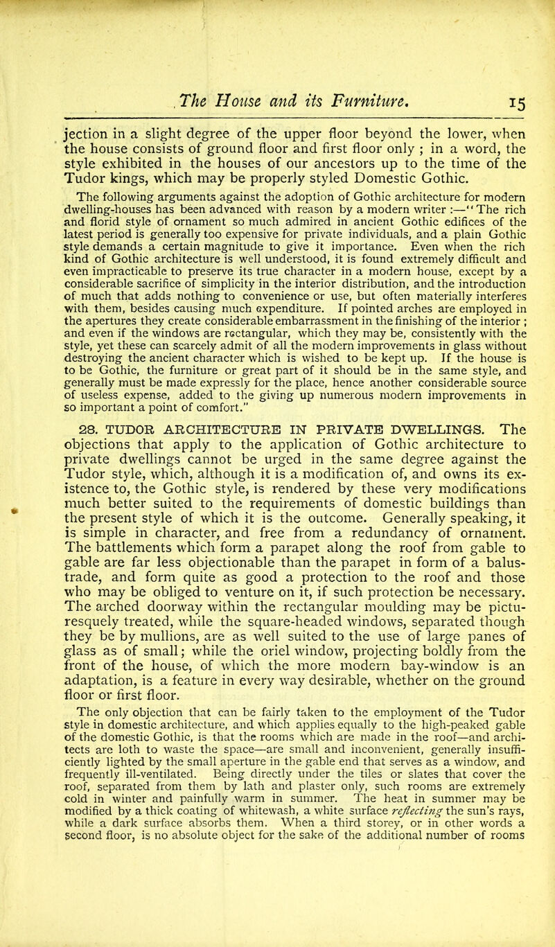 jection in a slight degree of the upper floor beyond the lower, when the house consists of ground floor and first floor only ; in a word, the style exhibited in the houses of our ancestors up to the time of the Tudor kings, which may be properly styled Domestic Gothic. The following arguments against the adoption of Gothic architecture for modern dwelling-houses has been advanced with reason by a modern writer :—‘ ‘ The rich and florid style of ornament so much admired in ancient Gothic edifices of the latest period is generally too expensive for private individuals, and a plain Gothic style demands a certain magnitude to give it importance. Even when the rich kind of Gothic architecture is well understood, it is found extremely difficult and even impracticable to preserve its true character in a modern house, except by a considerable sacrifice of simplicity in the interior distribution, and the introduction of much that adds nothing to convenience or use, but often materially interferes with them, besides causing much expenditure. If pointed arches are employed in the apertures they create considerable embarrassment in the finishing of the interior ; and even if the windows are rectangular, which they may be, consistently with the style, yet these can scarcely admit of all the modern improvements in glass without destroying the ancient character which is wished to be kept up. If the house is to be Gothic, the furniture or great part of it should be in the same style, and generally must be made expressly for the place, hence another considerable source of useless expense, added to the giving up numerous modern improvements in so important a point of comfort.” 28. TUDOR ARCHITECTURE IN PRIVATE DWELLINGS. The objections that apply to the application of Gothic architecture to private dwellings cannot be urged in the same degree against the Tudor style, which, although it is a modification of, and owns its ex- istence to, the Gothic style, is rendered by these very modifications much better suited to the requirements of domestic buildings than the present style of which it is the outcome. Generally speaking, it is simple in character, and free from a redundancy of ornament. The battlements which form a parapet along the roof from gable to gable are far less objectionable than the parapet in form of a balus- trade, and form quite as good a protection to the roof and those who may be obliged to venture on it, if such protection be necessary. The arched doorway within the rectangular moulding may be pictu- resquely treated, while the square-headed windows, separated though they be by mullions, are as well suited to the use of large panes of glass as of small; while the oriel window, projecting boldly from the front of the house, of which the more modern bay-window is an adaptation, is a feature in every way desirable, whether on the ground floor or first floor. The only objection that can be fairly taken to the employment of the Tudor style in domestic architecture, and which applies equally to the high-peaked gable of the domestic Gothic, is that the rooms which are made in the roof—and archi- tects are loth to waste the space—are small and inconvenient, generally insuffi- ciently lighted by the small aperture in the gable end that serves as a window, and frequently ill-ventilated. Being directly under the tiles or slates that cover the roof, separated from them by lath and plaster only, such rooms are extremely cold in winter and painfully warm in summer. The heat in summer may be modified by a thick coating of whitewash, a white surface reflecting the sun’s rays, while a dark surface absorbs them. When a third storey, or in other words a second floor, is no absolute object for the sake of the additional number of rooms