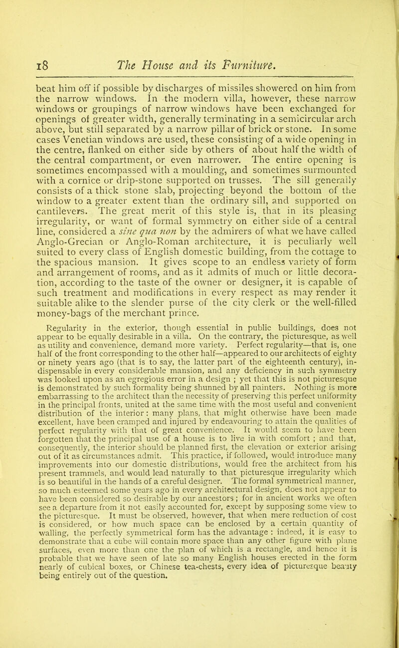beat him off if possible by discharges of missiles showered on him front the narrow windows. In the modern villa, however, these narrow windows or groupings of narrow windows have been exchanged for openings of greater width, generally terminating in a semicircular arch above, but still separated by a narrow pillar of brick or stone. In some cases Venetian windows are used, these consisting of a wide opening in the centre, flanked on either side by others of about half the width of the central compartment, or even narrower. The entire opening is sometimes encompassed with a moulding, and sometimes surmounted with a cornice or drip-stone supported on trusses. The sill generally consists of a thick stone slab, projecting beyond the bottom of the window to a greater extent than the ordinary sill, and supported on cantilevers. The great merit of this style is, that in its pleasing irregularity, or want of formal symmetry on either side of a central line, considered a sine qua non by the admirers of what we have called Anglo-Grecian or Anglo-Roman architecture, it is peculiarly well suited to every class of English domestic building, from the cottage to the spacious mansion. It gives scope to an endless variety of form and arrangement of rooms, and as it admits of much or little decora- tion, according to the taste of the owner or designer, it is capable of such treatment and modifications in every respect as may render it suitable alike to the slender purse of the city clerk or the well-filled money-bags of the merchant prince. Regularity in the exterior, though essential in public buildings, does not appear to be equally desirable in a villa. On the contrary, the picturesque, as well as utility and convenience, demand more variety. Perfect regularity—that is, one half of the front corresponding to the other half—appeared to our architects of eighty or ninety years ago (that is to say, the latter part of the eighteenth century), in- dispensable in every considerable mansion, and any deficiency in such symmetry was looked upon as an egregious error in a design ; yet that this is not picturesque is demonstrated by such formality being shunned by all painters. Nothing is more embarrassing to the architect than the necessity of preserving this perfect uniformity in the principal fronts, united at the same time with the most useful and convenient distribution of the interior : many plans, that might otherwise have been made excellent, have been cramped and injured by endeavouring to attain the qualities of perfect regularity with that of great convenience. It would seem to have been forgotten that the principal use of a house is to live in with comfort ; and that, consequently, the interior should be planned first, the elevation or exterior arising out of it as circumstances admit. This practice, if followed, would introduce many improvements into our domestic distributions, would free the architect from his present trammels, and would lead naturally to that picturesque irregularity which is so beautiful in the hands of a careful designer. The formal symmetrical manner, so much esteemed some years ago in every architectural design, does not appear to have been considered so desirable by our ancestors ; for in ancient works we often see a departure from it not easily accounted for, except by supposing some view to the picturesque. It must be observed, however, that when mere reduction of cost is considered, or how much space can be enclosed by a certain quantity of walling, the perfectly symmetrical form has the advantage : indeed, it is easy to demonstrate that a cube will contain more space than any other figure with plane surfaces, even more than one the plan of which is a rectangle, and hence it is probable that we have seen of late so many English houses erected in the form nearly of cubical boxes, or Chinese tea-chests, every idea of picturesque beauty being entirely out of the question.