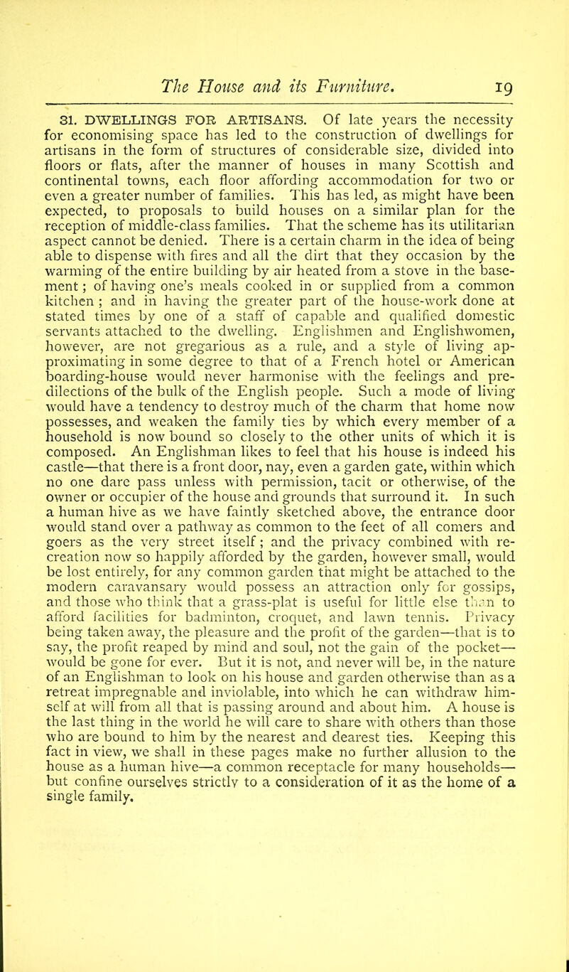 31. DWELLINGS FOR ARTISANS. Of late years the necessity for economising space has led to the construction of dwellings for artisans in the form of structures of considerable size, divided into floors or flats, after the manner of houses in many Scottish and continental towns, each floor affording accommodation for two or even a greater number of families. This has led, as might have been expected, to proposals to build houses on a similar plan for the reception of middle-class families. That the scheme has its utilitarian aspect cannot be denied. There is a certain charm in the idea of being able to dispense with fires and all the dirt that they occasion by the warming of the entire building by air heated from a stove in the base- ment ; of having one’s meals cooked in or supplied from a common kitchen ; and in having the greater part of the house-work done at stated times by one of a staff of capable and qualified domestic servants attached to the dwelling. Englishmen and Englishwomen, however, are not gregarious as a rule, and a style of living ap- proximating in some degree to that of a French hotel or American boarding-house would never harmonise with the feelings and pre- dilections of the bulk of the English people. Such a mode of living would have a tendency to destroy much of the charm that home now possesses, and weaken the family ties by which every member of a household is now bound so closely to the other units of which it is composed. An Englishman likes to feel that his house is indeed his castle—that there is a front door, nay, even a garden gate, within which no one dare pass unless with permission, tacit or otherwise, of the owner or occupier of the house and grounds that surround it. In such a human hive as we have faintly sketched above, the entrance door would stand over a pathway as common to the feet of all comers and goers as the very street itself; and the privacy combined with re- creation now so happily afforded by the garden, however small, would be lost entirely, for any common garden that might be attached to the modern caravansary would possess an attraction only for gossips, and those who think that a grass-plat is useful for little else than to afford facilities for badminton, croquet, and lawn tennis. Privacy being taken away, the pleasure and the profit of the garden—that is to say, the profit reaped by mind and soul, not the gain of the pocket— would be gone for ever. But it is not, and never will be, in the nature of an Englishman to look on his house and garden otherwise than as a retreat impregnable and inviolable, into which he can withdraw him- self at will from all that is passing around and about him. A house is the last thing in the world he will care to share with others than those who are bound to him by the nearest and dearest ties. Keeping this fact in view, we shall in these pages make no further allusion to the house as a human hive—a common receptacle for many households— but confine ourselves strictly to a consideration of it as the home of a single family.