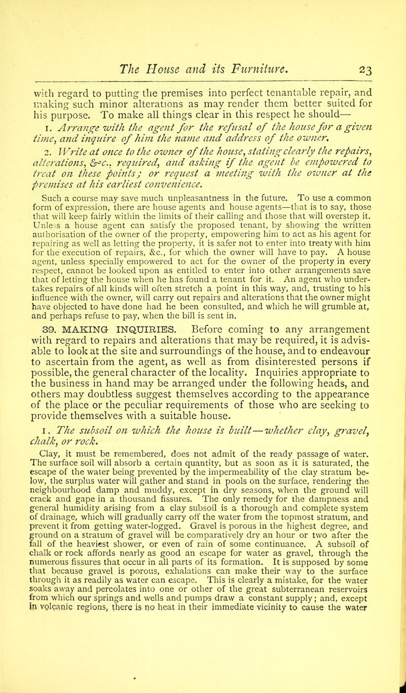 with regard to putting the premises into perfect tenantable repair, and making such minor alterations as may render them better suited for his purpose. To make all things clear in this respect he should— 1. Arrange with the agent for the refusal of the house for a give ?i time, and inquire of him the name and address of the owner. 2. Write at once to the owner of the house, stating clearly the repairs, alterations, &^c.: required, and asking if the agent be ei7ipowered to treat on these points ; or request a meeting with the owner at the premises at his earliest convenience. Such a course may save much unpleasantness in the future. To use a common form of expression, there are house agents and house agents—that is to say, those that will keep fairly within the limits of their calling and those that will overstep it. Unless a house agent can satisfy the proposed tenant, by showing the written authorisation of the owner of the property, empowering him to act as his agent for repairing as well as letting the property, it is safer not to enter into treaty with him for the execution of repairs, &c., for which the owner will have to pay. A house agent, unless specially empowered to act for the owner of the property in every respect, cannot be looked upon as entitled to enter into other arrangements save that of letting the house when he has found a tenant for it. An agent who under- takes repairs of all kinds will often stretch a point in this way, and, trusting to his influence with the owner, will carry out repairs and alterations that the owner might have objected to have done had he been consulted, and which he will grumble at, and perhaps refuse to pay, when the bill is sent in. 39. MAKING INQUIRIES. Before coming to any arrangement with regard to repairs and alterations that may be required, it is advis- able to look at the site and surroundings of the house, and to endeavour to ascertain from the agent, as well as from disinterested persons if possible, the general character of the locality. Inquiries appropriate to the business in hand may be arranged under the following heads, and others may doubtless suggest themselves according to the appearance of the place or the peculiar requirements of those who are seeking to provide themselves with a suitable house. 1. The subsoil on which the house is built—whether clay, gravel, chalk, or rock. Clay, it must be remembered, does not admit of the ready passage of water. The surface soil will absorb a certain quantity, but as soon as it is saturated, the escape of the water being prevented by the impermeability of the clay stratum be- low, the surplus water will gather and stand in pools on the surface, rendering the neighbourhood damp and muddy, except in dry seasons, when the ground will crack and gape in a thousand fissures. The only remedy for the dampness and general humidity arising from a clay subsoil is a thorough and complete system of drainage, which will gradually carry off the water from the topmost stratum, and prevent it from getting water-logged. Gravel is porous in the highest degree, and ground on a stratum of gravel will be comparatively dry.an hour or two after the fall of the heaviest shower, or even of rain of some continuance. A subsoil of chalk or rock affords nearly as good an escape for water as gravel, through the numerous fissures that occur in all parts of its formation. It is supposed by some that because gravel is porous, exhalations can make their way to the surface through it as readily as water can escape. This is clearly a mistake, for the water soaks away and percolates into one or other of the great subterranean reservoirs from which ©ur springs and wells and pumps draw a constant supply; and, except tp volcariic regions, there is no heat in their immediate vicinity to cause the water
