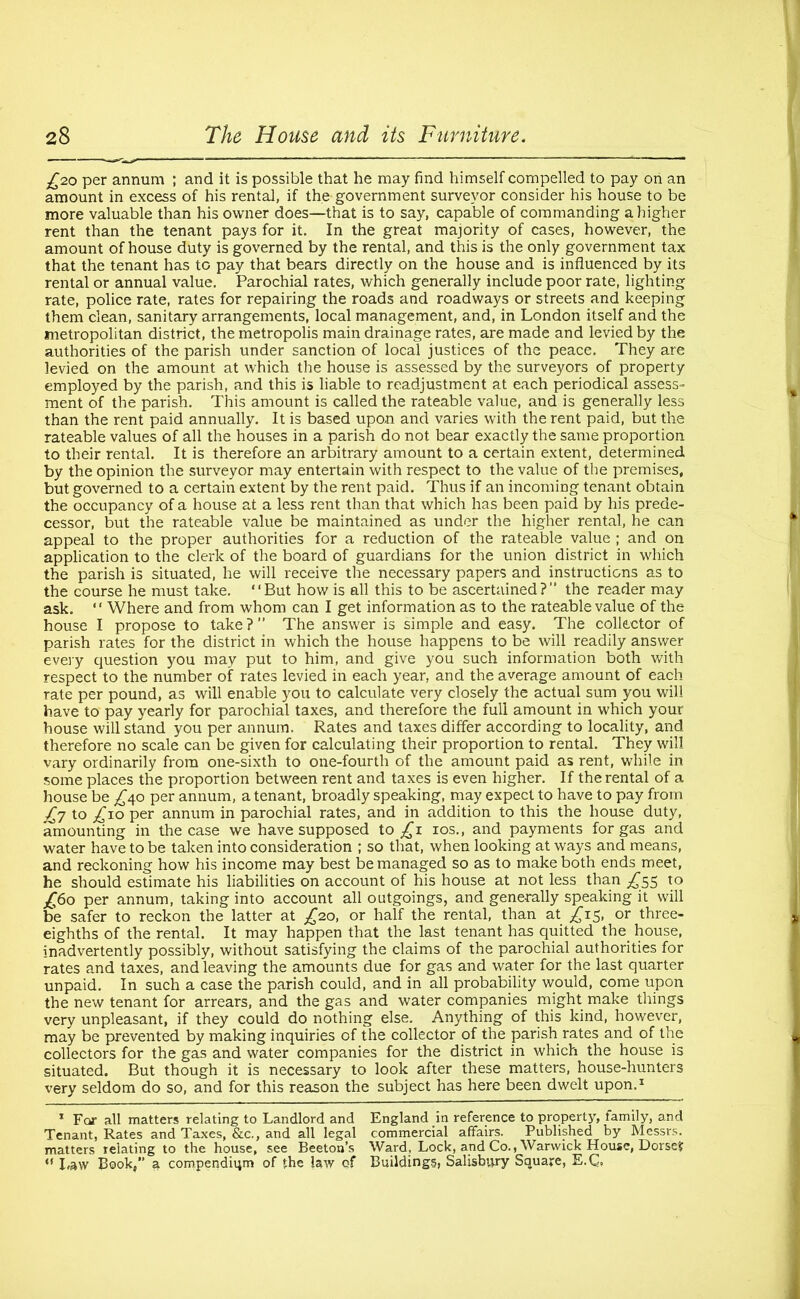 £20 per annum ; and it is possible that he may find himself compelled to pay on an amount in excess of his rental, if the government surveyor consider his house to be more valuable than his owner does—that is to say, capable of commanding a higher rent than the tenant pays for it. In the great majority of cases, however, the amount of house duty is governed by the rental, and this is the only government tax that the tenant has to pay that bears directly on the house and is influenced by its rental or annual value. Parochial rates, which generally include poor rate, lighting rate, police rate, rates for repairing the roads and roadways or streets and keeping them clean, sanitary arrangements, local management, and, in London itself and the metropolitan district, the metropolis main drainage rates, are made and levied by the authorities of the parish under sanction of local justices of the peace. They are levied on the amount at which the house is assessed by the surveyors of property employed by the parish, and this is liable to readjustment at each periodical assess- ment of the parish. This amount is called the rateable value, and is generally less than the rent paid annually. It is based upon and varies with the rent paid, but the rateable values of all the houses in a parish do not bear exactly the same proportion to their rental. It is therefore an arbitrary amount to a certain extent, determined by the opinion the surveyor may entertain with respect to the value of the premises, but governed to a certain extent by the rent paid. Thus if an incoming tenant obtain the occupancy of a house at a less rent than that which has been paid by his prede- cessor, but the rateable value be maintained as under the higher rental, he can appeal to the proper authorities for a reduction of the rateable value ; and on application to the clerk of the board of guardians for the union district in which the parish is situated, he will receive the necessary papers and instructions as to the course he must take. “But how is all this to be ascertained? the reader may ask. “ Where and from whom can I get information as to the rateable value of the house I propose to take?” The answer is simple and easy. The collector of parish rates for the district in which the house happens to be will readily answer every question you may put to him, and give you such information both with respect to the number of rates levied in each year, and the average amount of each rate per pound, as will enable you to calculate very closely the actual sum you will have to pay yearly for parochial taxes, and therefore the full amount in which your house will stand you per annum. Rates and taxes differ according to locality, and therefore no scale can be given for calculating their proportion to rental. They will vary ordinarily from one-sixth to one-fourth of the amount paid as rent, while in some places the proportion between rent and taxes is even higher. If the rental of a house be £40 per annum, a tenant, broadly speaking, may expect to have to pay from £7 to £10 Per annum in parochial rates, and in addition to this the house duty, amounting in the case we have supposed to £1 10s., and payments for gas and water have to be taken into consideration ; so that, when looking at ways and means, and reckoning how his income may best be managed so as to make both ends meet, he should estimate his liabilities on account of his house at not less than ^55 to £60 per annum, taking into account all outgoings, and generally speaking it will be safer to reckon the latter at £20, or half the rental, than at £15, or three- eighths of the rental. It may happen that the last tenant has quitted the house, inadvertently possibly, without satisfying the claims of the parochial authorities for rates and taxes, and leaving the amounts due for gas and water for the last quarter unpaid. In such a case the parish could, and in all probability would, come upon the new tenant for arrears, and the gas and water companies might make things very unpleasant, if they could do nothing else. Anything of this kind, however, may be prevented by making inquiries of the collector of the parish rates and of the collectors for the gas and water companies for the district in which the house is situated. But though it is necessary to look after these matters, house-hunters very seldom do so, and for this reason the subject has here been dwelt upon.1 1 For all matters relating to Landlord and England in reference to property, tamily, and Tenant, Rates and Taxes, &c., and all legal commercial affairs. Published by Messrs, matters relating to the house, see Beeton’s Ward, Lock, and Co., Warwick House, Dorset “ Law Book/’ a compendium of the law of Buildings, Salisbury Square, E.Q,