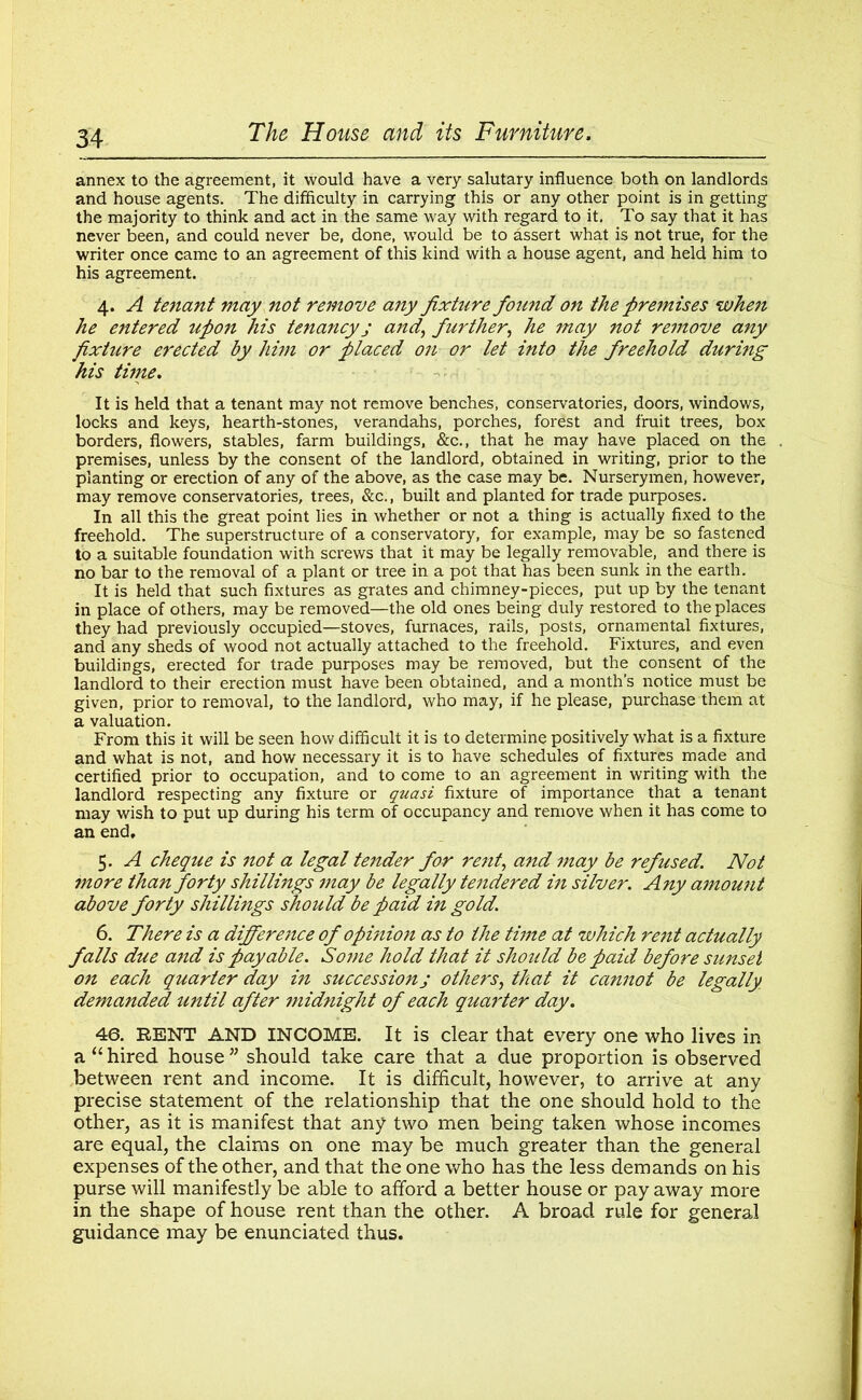 annex to the agreement, it would have a very salutary influence both on landlords and house agents. The difficulty in carrying this or any other point is in getting the majority to think and act in the same way with regard to it. To say that it has never been, and could never be, done, would be to assert what is not true, for the writer once came to an agreement of this kind with a house agent, and held him to his agreement. 4. A tenant may not remove any fixture found on the premises when he entered upon his tenancyj and', further, he may not re?nove any fixture erected by him or placed on or let into the freehold during his time. It is held that a tenant may not remove benches, conservatories, doors, windows, locks and keys, hearth-stones, verandahs, porches, forest and fruit trees, box borders, flowers, stables, farm buildings, &c., that he may have placed on the premises, unless by the consent of the landlord, obtained in writing, prior to the planting or erection of any of the above, as the case may be. Nurserymen, however, may remove conservatories, trees, &c., built and planted for trade purposes. In all this the great point lies in whether or not a thing is actually fixed to the freehold. The superstructure of a conservatory, for example, may be so fastened to a suitable foundation with screws that it may be legally removable, and there is no bar to the removal of a plant or tree in a pot that has been sunk in the earth. It is held that such fixtures as grates and chimney-pieces, put up by the tenant in place of others, may be removed—the old ones being duly restored to the places they had previously occupied—stoves, furnaces, rails, posts, ornamental fixtures, and any sheds of wood not actually attached to the freehold. Fixtures, and even buildings, erected for trade purposes may be removed, but the consent of the landlord to their erection must have been obtained, and a month's notice must be given, prior to removal, to the landlord, who may, if he please, purchase them at a valuation. From this it will be seen how difficult it is to determine positively what is a fixture and what is not, and how necessary it is to have schedules of fixtures made and certified prior to occupation, and to come to an agreement in writing with the landlord respecting any fixture or quasi fixture of importance that a tenant may wish to put up during his term of occupancy and remove when it has come to an end, 5. A cheque is not a legal tender for re?it, and may be refused. Not more than forty shillings may be legally tendered in silver. Any amount above forty shillings should be paid in gold. 6. There is a difference of opinion as to the time at which rent actually falls due and is payable. So?ne hold that it should be paid before sunset on each quarter day in succession j others, that it cannot be legally demanded until after midnight of each quarter day. 46. RENT AND INCOME. It is clear that every one who lives in a “hired house” should take care that a due proportion is observed between rent and income. It is difficult, however, to arrive at any precise statement of the relationship that the one should hold to the other, as it is manifest that any two men being taken whose incomes are equal, the claims on one may be much greater than the general expenses of the other, and that the one who has the less demands on his purse will manifestly be able to afford a better house or pay away more in the shape of house rent than the other. A broad rule for general guidance may be enunciated thus.