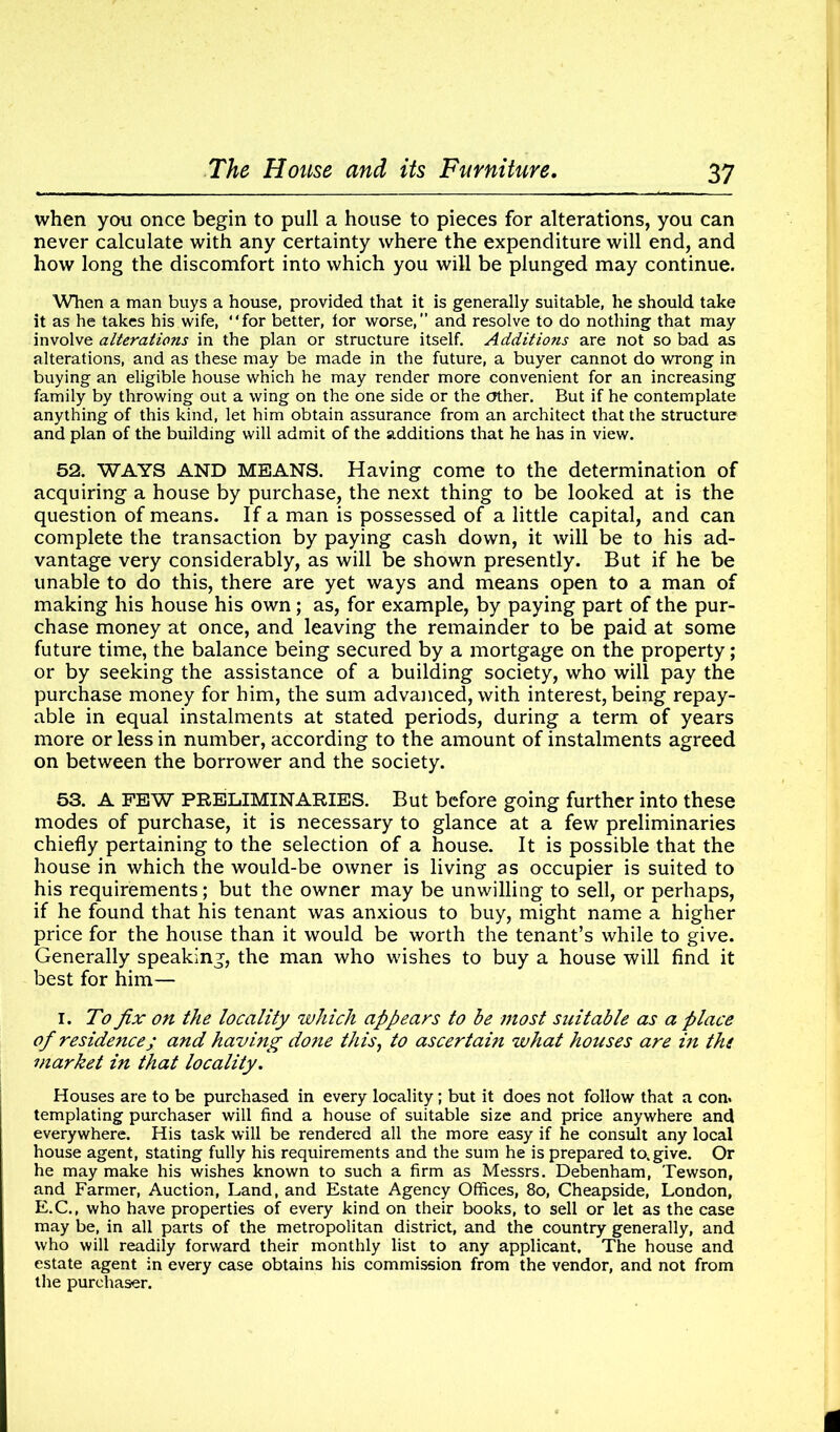 when you once begin to pull a house to pieces for alterations, you can never calculate with any certainty where the expenditure will end, and how long the discomfort into which you will be plunged may continue. When a man buys a house, provided that it is generally suitable, he should take it as he takes his wife, “for better, for worse,” and resolve to do nothing that may involve alterations in the plan or structure itself. Additions are not so bad as alterations, and as these may be made in the future, a buyer cannot do wrong in buying an eligible house which he may render more convenient for an increasing family by throwing out a wing on the one side or the other. But if he contemplate anything of this kind, let him obtain assurance from an architect that the structure and plan of the building will admit of the additions that he has in view. 52. WAYS AND MEANS. Having come to the determination of acquiring a house by purchase, the next thing to be looked at is the question of means. If a man is possessed of a little capital, and can complete the transaction by paying cash down, it will be to his ad- vantage very considerably, as will be shown presently. But if he be unable to do this, there are yet ways and means open to a man of making his house his own; as, for example, by paying part of the pur- chase money at once, and leaving the remainder to be paid at some future time, the balance being secured by a mortgage on the property; or by seeking the assistance of a building society, who will pay the purchase money for him, the sum advanced, with interest, being repay- able in equal instalments at stated periods, during a term of years more or less in number, according to the amount of instalments agreed on between the borrower and the society. 53. A FEW PRELIMINARIES. But before going further into these modes of purchase, it is necessary to glance at a few preliminaries chiefly pertaining to the selection of a house. It is possible that the house in which the would-be owner is living as occupier is suited to his requirements; but the owner may be unwilling to sell, or perhaps, if he found that his tenant was anxious to buy, might name a higher price for the house than it would be worth the tenant’s while to give. Generally speaking, the man who wishes to buy a house will find it best for him— i. To fix on the locality which appears to be most suitable as a place of residence; and having done this, to ascertain what houses are in the market in that locality. Houses are to be purchased in every locality; but it does not follow that a con. templating purchaser will find a house of suitable size and price anywhere and everywhere. His task will be rendered all the more easy if he consult any local house agent, stating fully his requirements and the sum he is prepared to. give. Or he may make his wishes known to such a firm as Messrs. Debenham, Tewson, and Farmer, Auction, Land, and Estate Agency Offices, 8o, Cheapside, London, E.C., who have properties of every kind on their books, to sell or let as the case may be, in all parts of the metropolitan district, and the country generally, and who will readily forward their monthly list to any applicant. The house and estate agent in every case obtains his commission from the vendor, and not from the purchaser.