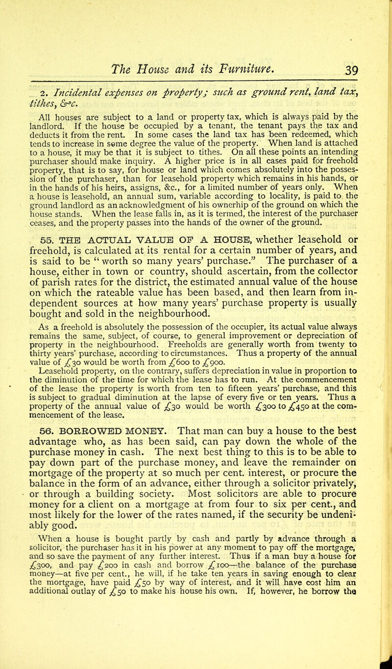 2. Incidental expenses on property; such as ground rent. land tax, tithes, &°c. All houses are subject to a land or property tax, which is always paid by the landlord. If the house be occupied by a tenant, the tenant pays the tax and deducts it from the rent. In some cases the land tax has been redeemed, which tends to increase in seme degree the value of the property. When land is attached to a house, it may be that it is subject to tithes. On all these points an intending purchaser should make inquiry. A higher price is in all cases paid for freehold property, that is to say, for house or land which comes absolutely into the posses- sion of the purchaser, than for leasehold property which remains in his hands, or in the hands of his heirs, assigns, &c., for a limited number of years only. When a house is leasehold, an annual sum, variable according to locality, is paid to the ground landlord as an acknowledgment of his ownerhip of the ground on which the house stands. When the lease falls in, as it is termed, the interest of the purchaser ceases, and the property passes into the hands of the owner of the ground. 55. THE ACTUAL VALUE OP A HOUSE, whether leasehold or freehold, is calculated at its rental for a certain number of years, and is said to be “ worth so many years’ purchase.” The purchaser of a house, either in town or country, should ascertain, from the collector of parish rates for the district, the estimated annual value of the house on which the rateable value has been based, and then learn from in- dependent sources at how many years’ purchase property is usually bought and sold in the neighbourhood. As a freehold is absolutely the possession of the occupier, its actual value always remains the same, subject, of course, to general improvement or depreciation of property in the neighbourhood. Freeholds are generally worth from twenty to thirty years’ purchase, according to circumstances. Thus a property of the annual value of ^30 would be worth from £600 to £900. Leasehold property, on the contrary, suffers depreciation in value in proportion to the diminution of the time for which the lease has to run. At the commencement of the lease the property is worth from ten to fifteen years’ purchase, and this is subject to gradual diminution at the lapse of every five or ten years. Thus a property of the annual value of £^o would be worth £300 to ^450 at the com- mencement of the lease. 56. BORROWED MONEY. That man can buy a house to the best advantage who, as has been said, can pay down the whole of the purchase money in cash. The next best thing to this is to be able to pay down part of the purchase money, and leave the remainder on mortgage of the property at so much per cent, interest, or procure the balance in the form of an advance, either through a solicitor privately, or through a building society. Most solicitors are able to procure money for a client on a mortgage at from four to six per cent., and most likely for the lower of the rates named, if the security be undeni- ably good. When a house is bought partly by cash and partly by advance through a solicitor, the purchaser has it in his power at any moment to pay off the mortgage, and so save the payment of any further interest. Thus if a man buy a house for ,£300, and pay £200 in cash and borrow ^100—the balance of the purchase money—at five per cent., he will, if he take ten years in saving enough to clear the mortgage, have paid ,£50 by way of interest, and it will have cost him an additional outlay of £50 to make his house his own. If, however, he borrow the