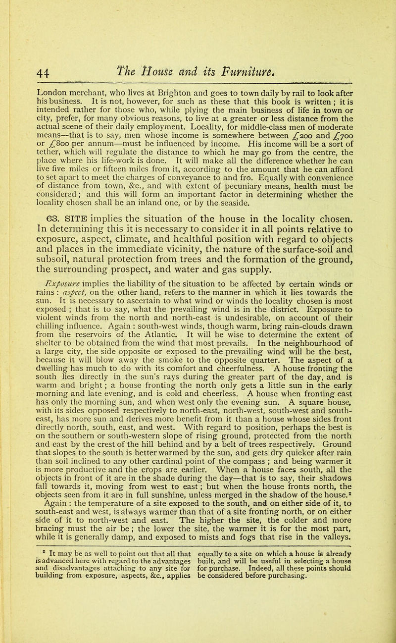 London merchant, who lives at Brighton and goes to town daily by rail to look after his business. It is not, however, for such as these that this book is written ; it is intended rather for those who, while plying the main business of life in town or city, prefer, for many obvious reasons, to live at a greater or less distance from the actual scene of their daily employment. Locality, for middle-class men of moderate means—that is to say, men whose income is somewhere between ^200 and £700 or ^800 per annum—must be influenced by income. His income will be a sort of tether, which will regulate the distance to which he may go from the centre, the place where his life-work is done. It will make all the difference whether he can live five miles or fifteen miles from it, according to the amount that he can afford to set apart to meet the charges of conveyance to and fro. Equally with convenience of distance from town, &c., and with extent of pecuniary means, health must be considered; and this will form an important factor in determining whether the locality chosen shall be an inland one, or by the seaside. 63. SITE implies the situation of the house in the locality chosen. In determining this it is necessary to consider it in all points relative to exposure, aspect, climate, and healthful position with regard to objects and places in the immediate vicinity, the nature of the surface-soil and subsoil, natural protection from trees and the formation of the ground, the surrounding prospect, and water and gas supply. Exposure implies the liability of the situation to be affected by certain winds or rains : aspect, on the other hand, refers to the manner in which it lies towards the sun. It is necessary to ascertain to what wind or winds the locality chosen is most exposed ; that is to say, what the prevailing wind is in the district. Exposure to violent winds from the north and north-east is undesirable, on account of their chilling influence. Again : south-west winds, though warm, bring rain-clouds drawn from the reservoirs of the Atlantic. It will be wise to determine the extent of shelter to be obtained from the wind that most prevails. In the neighbourhood of a large city, the side opposite or exposed to the prevailing wind will be the best, because it will blow away the smoke to the opposite quarter. The aspect of a dwelling has much to do with its comfort and cheerfulness. A house fronting the south lies directly in the sun’s rays during the greater part of the day, and is warm and bright; a house fronting the north only gets a little sun in the early morning and late evening, and is cold and cheerless. A house when fronting east has only the morning sun, and when west only the evening sun. A square house, with its sides opposed respectively to north-east, north-west, south-west and south- east, has more sun and derives more benefit from it than a house whose sides front directly north, south, east, and west. With regard to position, perhaps the best is on the southern or south-western slope of rising ground, protected from the north and east by the crest of the hill behind and by a belt of trees respectively. Ground that slopes to the south is better warmed by the sun, and gets dry quicker after rain than soil inclined to any other cardinal point of the compass ; and being warmer it is more productive and the crops are earlier. When a house faces south, all the objects in front of it are in the shade during the day—that is to say, their shadows fall towards it, moving from west to east; but when the house fronts north, the objects seen from it are in full sunshine, unless merged in the shadow of the house.1 Again : the temperature of a site exposed to the south, and on either side of it, to south-east and west, is always warmer than that of a site fronting north, or on either side of it to north-west and east. The higher the site, the colder and more bracing must the air be ; the lower the site, the warmer it is for the most part, while it is generally damp, and exposed to mists and fogs that rise in the valleys. 1 It may be as well to point out that all that equally to a site on which a house is already is advanced here with regard to the advantages built, and will be useful in selecting a house and disadvantages attaching to any site for for purchase. Indeed, all these points should building from exposure, aspects, &c., applies be considered before purchasing.