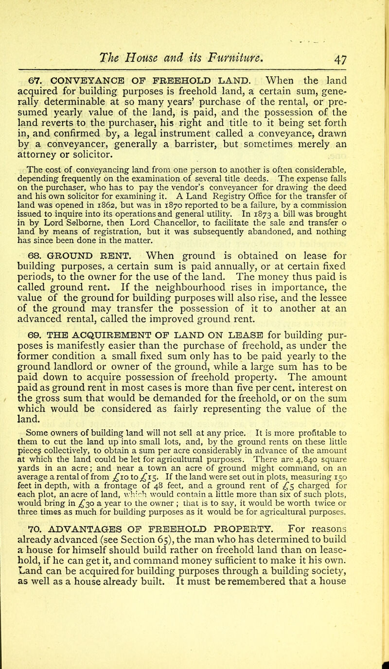 67. CONVEYANCE OF FREEHOLD LAND. When the land acquired for building purposes is freehold land, a certain sum, gene- rally determinable at so many years’ purchase of the rental, or pre- sumed yearly value of the land, is paid, and the possession of the land reverts to the purchaser, his right and title to it being set forth in, and confirmed by, a legal instrument called a conveyance, drawn by a conveyancer, generally a barrister, but sometimes merely an attorney or solicitor. The cost of conveyancing land from one person to another is often considerable, depending frequently on the examination of several title deeds. The expense falls on the purchaser, who has to pay the vendor’s conveyancer for drawing the deed and his own solicitor for examining it. A Land Registry Office for the transfer of land was opened in 1862, but was in 1870 reported to be a failure, by a commission issued to inquire into its operations and general utility. In 1873 a bill was brought in by Lord Selborne, then Lord Chancellor, to facilitate the sale and transfer o land by means of registration, but it was subsequently abandoned, and nothing has since been done in the matter. 68. GROUND RENT. When ground is obtained on lease for building purposes, a certain sum is paid annually, or at certain fixed periods, to the owner for the use of the land. The money thus paid is called ground rent. If the neighbourhood rises in importance, the value of the ground for building purposes will also rise, and the lessee of the ground may transfer the possession of it to another at an advanced rental, called the improved ground rent. 69. THE ACQUIREMENT OF LAND ON LEASE for building pur- poses is manifestly easier than the purchase of freehold, as under the former condition a small fixed sum only has to be paid yearly to the ground landlord or owner of the ground, while a large sum has to be paid down to acquire possession of freehold property. The amount paid as ground rent in most cases is more than five per cent, interest on the gross sum that would be demanded for the freehold, or on the sum which would be considered as fairly representing the value of the land. Some owners of building land will not sell at any price. It is more profitable to them to cut the land up into small lots, and, by the ground rents on these little piece? collectively, to obtain a sum per acre considerably in advance of the amount at which the land could be let for agricultural purposes. There are 4,840 square yards in an acre; and near a town an acre of ground might command, on an average a rental of from _£io to ^15. If the land were set out in plots, measuring 150 feet in depth, with a frontage of 48 feet, and a ground rent of £5 charged for each plot, an acre of land, which would contain a little more than six of such plots, would bring in £30 a year to the owner ; that is to say, it would be worth twice or three times as much for building purposes as it would be for agricultural purposes. 70. ADVANTAGES OF FREEHOLD PROPERTY. For reasons already advanced (see Section 65), the man who has determined to build a house for himself should build rather on freehold land than on lease- hold, if he can get it, and command money sufficient to make it his own. Land can be acquired for building purposes through a building society, as well as a house already built. It must be remembered that a house