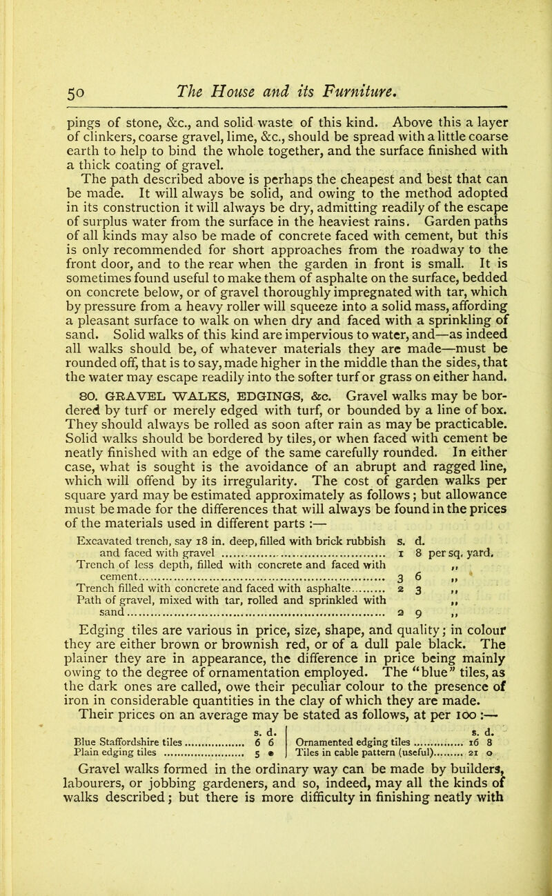 pings of stone, &c., and solid waste of this kind. Above this a layer of clinkers, coarse gravel, lime, &c., should be spread with a little coarse earth to help to bind the whole together, and the surface finished with a thick coating of gravel. The path described above is perhaps the cheapest and best that can be made. It will always be solid, and owing to the method adopted in its construction it will always be dry, admitting readily of the escape of surplus water from the surface in the heaviest rains. Garden paths of all kinds may also be made of concrete faced with cement, but this is only recommended for short approaches from the roadway to the front door, and to the rear when the garden in front is small. It is sometimes found useful to make them of asphalte on the surface, bedded on concrete below, or of gravel thoroughly impregnated with tar, which by pressure from a heavy roller will squeeze into a solid mass, affording a pleasant surface to walk on when dry and faced with a sprinkling of sand. Solid walks of this kind are impervious to water, and—as indeed all walks should be, of whatever materials they are made—must be rounded off, that is to say, made higher in the middle than the sides, that the water may escape readily into the softer turf or grass on either hand. 80. GRAVEL WALKS, EDGINGS, &c. Gravel walks may be bor- dered by turf or merely edged with turf, or bounded by a line of box. They should always be rolled as soon after rain as may be practicable. Solid walks should be bordered by tiles, or when faced with cement be neatly finished with an edge of the same carefully rounded. In either case, what is sought is the avoidance of an abrupt and ragged line, which will offend by its irregularity. The cost of garden walks per square yard may be estimated approximately as follows; but allowance must be made for the differences that will always be found in the prices of the materials used in different parts :— Excavated trench, say 18 in. deep, filled with brick rubbish s. d. and faced with gravel i 8 per sq. yard. Trench of less depth, filled with concrete and faced with ,, cement 3 6 ,, Trench filled with concrete and faced with asphalte 23 ,, Path of gravel, mixed with tar, rolled and sprinkled with ,, sand 29 ,, Edging tiles are various in price, size, shape, and quality; in colour they are either brown or brownish red, or of a dull pale black. The plainer they are in appearance, the difference in price being mainly owing to the degree of ornamentation employed. The “blue” tiles, as the dark ones are called, owe their peculiar colour to the presence of iron in considerable quantities in the clay of which they are made. Their prices on an average may be stated as follows, at per 100 :— s. d. > s. d. Blue Staffordshire tiles 6 6 Ornamented edging tiles 16 8 Plain edging tiles 5 ® Tiles in cable pattern (useful)... 21 o Gravel walks formed in the ordinary way can be made by builders, labourers, or jobbing gardeners, and so, indeed, may all the kinds of walks described; but there is more difficulty in finishing neatly with