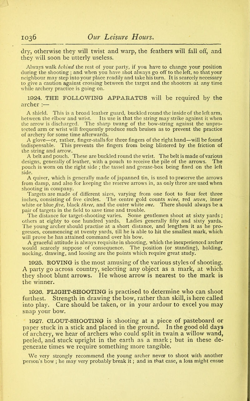 dry, otherwise they will twist and warp, the feathers will fall off, and they will soon be utterly useless. Always walk behind the rest of your party, if you have to change your position during the shooting ; and when you have shot always go off to the left, so that your neighbour may step into your place readily and take his turn. It is scarcely necessary to give a caution against crossing between the target and the shooters at any time while archery practice is going on. 1924. THE FOLLOWING APPARATUS will be required by the archer :— A shield. This is a broad leather guard, buckled round the inside of the left arm, between the elbow and wrist. Its use is that the string may strike against it when the arrow is discharged. The sharp twang of the bow-string against the unpro- tected arm or wrist will frequently produce such bruises as to prevent the practice of archery for some time afterwards. A glove—or, rather, finger-stalls for three fingers of the right hand—will be found indispensable. This prevents the fingers from being blistered by the friction of the string and arrow. A belt and pouch. These are buckled round the wrist. The belt is made of various designs, generally of leather, with a pouch to receive the pile of the arrows. The pouch is worn on the right side ; the tassel and grease-box being fixed on the left side. A quiver, which is generally made of japanned tin, is used to preserve the arrows from damp, and also for keeping the reserve arrows in, as only three are used when shooting in company. Targets are made of different sizes, varying from one foot to four feet three inches, consisting of five circles. The centre gold counts nine, red seven, inner white or blue five, black three, and the outer white one. There should always be a pair of targets in the field to save time and trouble. The distance for target-shooting varies. Some gentlemen shoot at sixty yards ; others at eighty to one hundred yards. Ladies generally fifty and sixty yards. The young archer should practise at a short distance, and lengthen it as he pro- gresses, commencing at twenty yards, till he is able to hit the smallest mark, which will prove he has attained command over his bow. A graceful attitude is always requisite in shooting, which the inexperienced archer would scarcely suppose of consequence. The position (or standing), holding, nocking, drawing, and loosing are the points which require great study. 1925. ROVING is the most amusing of the various styles of shooting. A party go across country, selecting any object as a mark, at which they shoot blunt arrows. He whose arrow is nearest to the mark is the winner. 1920. FLIGHT-SHOOTING is practised to determine who can shoot furthest. Strength in drawing the bow, rather than skill, is here called into play. Care should be taken, or in your ardour to excel you may snap your bow. 1927. CLOUT-SHOOTING is shooting at a piece of pasteboard or paper stuck in a stick and placed in the ground. In the good old days of archery, we hear of archers who could split in twain a willow wand, peeled, and stuck upright in the earth as a mark ; but in these de- generate times we require something more tangible. We very strongly recommend the young archer never to shoot with another person’s bow ; he may very probably break it; and in that case, a loss might ensue