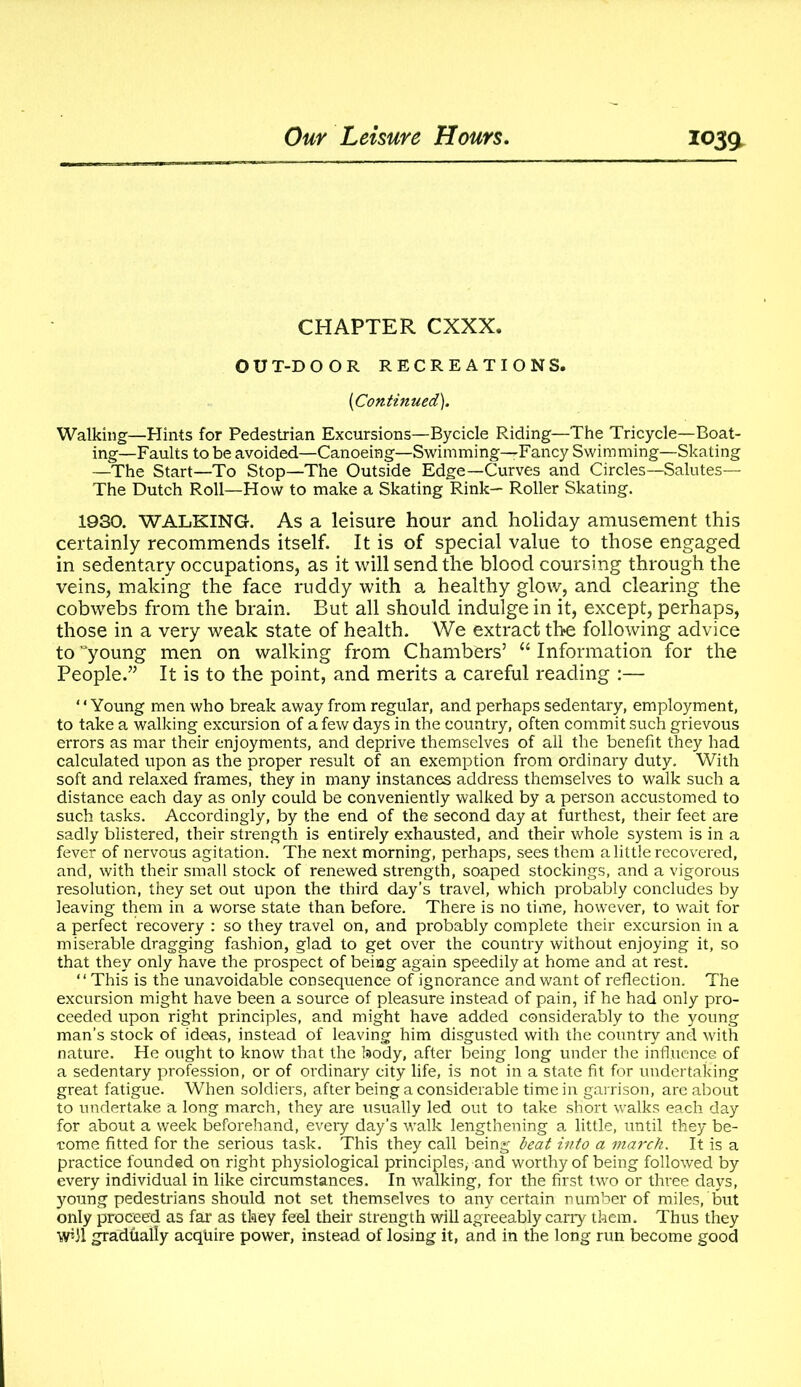 CHAPTER CXXX. O U T-D OOR RECREATIONS. (Continued). Walking—Hints for Pedestrian Excursions—Bycicle Riding—The Tricycle—Boat- ing—Faults to be avoided—Canoeing—Swimming—Fancy Swimming—Skating —The Start—To Stop—The Outside Edge—Curves and Circles—Salutes— The Dutch Roll—How to make a Skating Rink— Roller Skating. 1930. WALKING. As a leisure hour and holiday amusement this certainly recommends itself. It is of special value to those engaged in sedentary occupations, as it will send the blood coursing through the veins, making the face ruddy with a healthy glow, and clearing the cobwebs from the brain. But all should indulge in it, except, perhaps, those in a very weak state of health. We extract the following advice to young men on walking from Chambers’ “ Information for the People.” It is to the point, and merits a careful reading :— 1 ‘ Young men who break away from regular, and perhaps sedentary, employment, to take a walking excursion of a few days in the country, often commit such grievous errors as mar their enjoyments, and deprive themselves of all the benefit they had calculated upon as the proper result of an exemption from ordinary duty. With soft and relaxed frames, they in many instances address themselves to walk such a distance each day as only could be conveniently walked by a person accustomed to such tasks. Accordingly, by the end of the second day at furthest, their feet are sadly blistered, their strength is entirely exhausted, and their whole system is in a fever of nervous agitation. The next morning, perhaps, sees them a little recovered, and, with their small stock of renewed strength, soaped stockings, and a vigorous resolution, they set out upon the third day’s travel, which probably concludes by leaving them in a worse state than before. There is no time, however, to wait for a perfect recovery : so they travel on, and probably complete their excursion in a miserable dragging fashion, glad to get over the country without enjoying it, so that they only have the prospect of being again speedily at home and at rest. “This is the unavoidable consequence of ignorance and want of reflection. The excursion might have been a source of pleasure instead of pain, if he had only pro- ceeded upon right principles, and might have added considerably to the young man’s stock of ideas, instead of leaving him disgusted with the country and with nature. He ought to know that the body, after being long under the influence of a sedentary profession, or of ordinary city life, is not in a state fit for undertaking great fatigue. When soldiers, after being a considerable time in garrison, are about to undertake a long march, they are usually led out to take short walks each day for about a week beforehand, every day’s walk lengthening a little, until they be- come fitted for the serious task. This they call being leat into a march. It is a practice founded on right physiological principles, and worthy of being followed by every individual in like circumstances. In walking, for the first two or three days, young pedestrians should not set themselves to any certain number of miles, but only proceed as far as they feel their strength will agreeably carry them. Thus they W*J1 gradually acquire power, instead of losing it, and in the long run become good