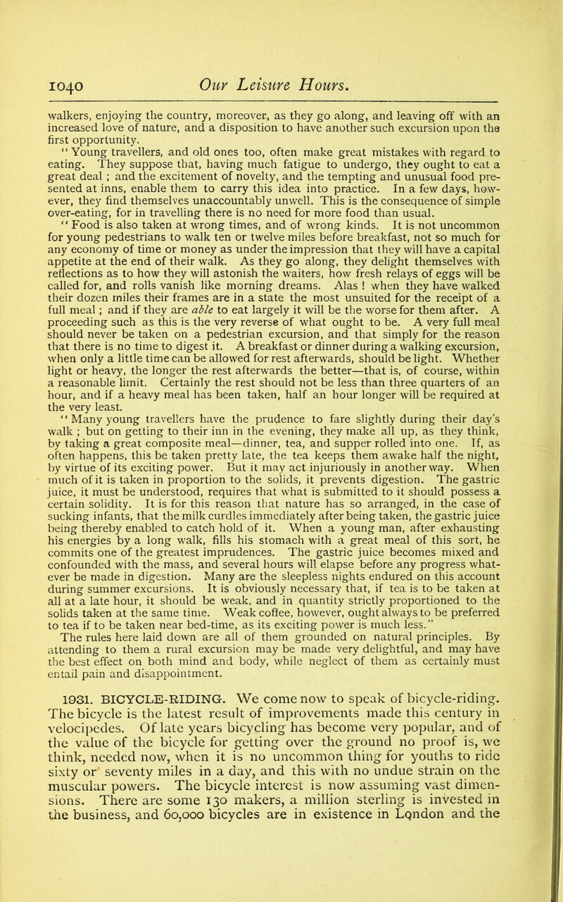 walkers, enjoying the country, moreover, as they go along, and leaving off with an increased love of nature, and a disposition to have another such excursion upon the first opportunity. “ Young travellers, and old ones too, often make great mistakes with regard to eating. They suppose that, having much fatigue to undergo, they ought to eat a great deal ; and the excitement of novelty, and the tempting and unusual food pre- sented at inns, enable them to carry this idea into practice. In a few days, how- ever, they find themselves unaccountably unwell. This is the consequence of simple over-eating, for in travelling there is no need for more food than usual. “ Food is also taken at wrong times, and of wrong kinds. It is not uncommon for young pedestrians to walk ten or twelve miles before breakfast, not so much for any economy of time or money as under the impression that they will have a capital appetite at the end of their walk. As they go along, they delight themselves with reflections as to how they will astonish the waiters, how fresh relays of eggs will be called for, and rolls vanish like morning dreams. Alas ! when they have walked their dozen miles their frames are in a state the most unsuited for the receipt of a full meal; and if they are able to eat largely it will be the worse for them after. A proceeding such as this is the very reverse of what ought to be. A very full meal should never be taken on a pedestrian excursion, and that simply for the reason that there is no time to digest it. A breakfast or dinner during a walking excursion, when only a little time can be allowed for rest afterwards, should be light. Whether light or heavy, the longer the rest afterwards the better—that is, of course, within a reasonable limit. Certainly the rest should not be less than three quarters of an hour, and if a heavy meal has been taken, half an hour longer will be required at the very least. ‘' Many young travellers have the prudence to fare slightly during their day’s walk ; but on getting to their inn in the evening, they make all up, as they think, by taking a great composite meal—dinner, tea, and supper rolled into one. If, as often happens, this be taken pretty late, the tea keeps them awake half the night, by virtue of its exciting power. But it may act injuriously in another way. When much of it is taken in proportion to the solids, it prevents digestion. The gastric juice, it must be understood, requires that what is submitted to it should possess a certain solidity. It is for this reason that nature has so arranged, in the case of sucking infants, that the milk curdles immediately after being taken, the gastric juice being thereby enabled to catch hold of it. When a young man, after exhausting his energies by a long walk, fills his stomach with a great meal of this sort, he commits one of the greatest imprudences. The gastric juice becomes mixed and confounded with the mass, and several hours will elapse before any progress what- ever be made in digestion. Many are the sleepless nights endured on this account during summer excursions. It is obviously necessary that, if tea is to be taken at all at a late hour, it should be weak, and in quantity strictly proportioned to the solids taken at the same time. Weak coffee, however, ought always to be preferred to tea if to be taken near bed-time, as its exciting power is much less.” The rules here laid down are all of them grounded on natural principles. By attending to them a rural excursion may be made very delightful, and may have the best effect on both mind and body, while neglect of them as certainly must entail pain and disappointment. 1931. BICYCLE-RIDING-. We come now to speak of bicycle-riding. The bicycle is the latest result of improvements made this century in velocipedes. Of late years bicycling has become very popular, and of the value of the bicycle for getting over the ground no proof is, we think, needed now, when it is no uncommon thing for youths to ride sixty or' seventy miles in a day, and this with no undue strain on the muscular powers. The bicycle interest is now assuming vast dimen- sions. There are some 130 makers, a million sterling is invested in the business, and 60,000 bicycles are in existence in London and the