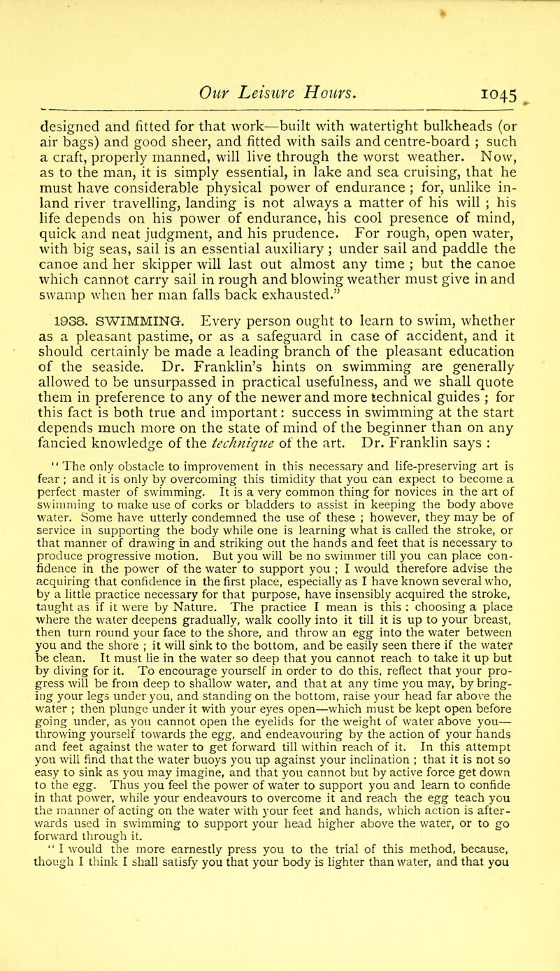designed and fitted for that work—built with watertight bulkheads (or air bags) and good sheer, and fitted with sails and centre-board ; such a craft, properly manned, will live through the worst weather. Now, as to the man, it is simply essential, in lake and sea cruising, that he must have considerable physical power of endurance ; for, unlike in- land river travelling, landing is not always a matter of his will ; his life depends on his power of endurance, his cool presence of mind, quick and neat judgment, and his prudence. For rough, open water, with big seas, sail is an essential auxiliary ; under sail and paddle the canoe and her skipper will last out almost any time ; but the canoe which cannot carry sail in rough and blowing weather must give in and swamp when her man falls back exhausted.” 1938. SWIMMING. Every person ought to learn to swim, whether as a pleasant pastime, or as a safeguard in case of accident, and it should certainly be made a leading branch of the pleasant education of the seaside. Dr. Franklin’s hints on swimming are generally allowed to be unsurpassed in practical usefulness, and we shall quote them in preference to any of the newer and more technical guides ; for this fact is both true and important: success in swimming at the start depends much more on the state of mind of the beginner than on any fancied knowledge of the technique of the art. Dr. Franklin says :  The only obstacle to improvement in this necessary and life-preserving art is fear ; and it is only by overcoming this timidity that you can expect to become a perfect master of swimming. It is a very common thing for novices in the art of swimming to make use of corks or bladders to assist in keeping the body above water. Some have utterly condemned the use of these ; however, they may be of service in supporting the body while one is learning what is called the stroke, or that manner of drawing in and striking out the hands and feet that is necessary to produce progressive motion. But you will be no swimmer till you can place con- fidence in the power of the water to support you ; I would therefore advise the acquiring that confidence in the first place, especially as I have known several who, by a little practice necessary for that purpose, have insensibly acquired the stroke, taught as if it were by Nature. The practice I mean is this : choosing a place where the water deepens gradually, walk coolly into it till it is up to your breast, then turn round your face to the shore, and throw an egg into the water between you and the shore ; it will sink to the bottom, and be easily seen there if the water be clean. It must lie in the water so deep that you cannot reach to take it up but by diving for it. To encourage yourself in order to do this, reflect that your pro- gress will be from deep to shallow water, and that at any time you may, by bring- ing your legs under you, and standing on the bottom, raise your head far above the water ; then plunge under it with your eyes open—which must be kept open before going under, as you cannot open the eyelids for the weight of water above you— throwing yourself towards the egg, and endeavouring by the action of your hands and feet against the water to get forward till within reach of it. In this attempt you will find that the water buoys you up against your inclination ; that it is not so easy to sink as you may imagine, and that you cannot but by active force get down to the egg. Thus you feel the power of water to support you and learn to confide in that power, while your endeavours to overcome it and reach the egg teach you the manner of acting on the water with your feet and hands, which action is after- wards used in swimming to support your head higher above the water, or to go forward through it. “ I would the more earnestly press you to the trial of this method, because, though I think I shall satisfy you that your body is lighter than water, and that you