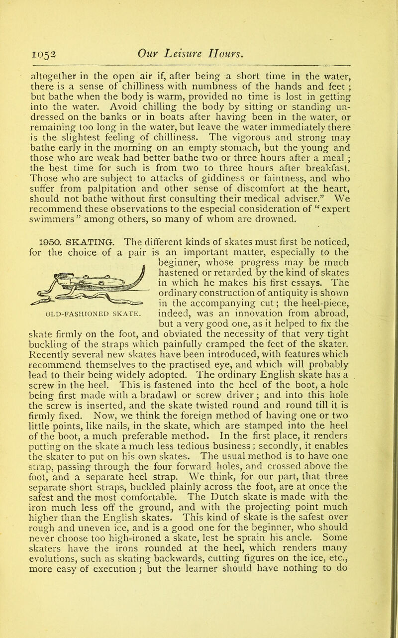 altogether in the open air if, after being a short time in the water, there is a sense of chilliness with numbness of the hands and feet ; but bathe when the body is warm, provided no time is lost in getting into the water. Avoid chilling the body by sitting or standing un- dressed on the banks or in boats after having been in the water, or remaining too long in the water, but leave the water immediately there is the slightest feeling of chilliness. The vigorous and strong may bathe early in the morning on an empty stomach, but the young and those who are weak had better bathe two or three hours after a meal ; the best time for such is from two to three hours after breakfast. Those who are subject to attacks of giddiness or faintness, and who suffer from palpitation and other sense of discomfort at the heart, should not bathe without first consulting their medical adviser.” We recommend these observations to the especial consideration of  expert swimmers ” among others, so many of whom are drowned. 1950. SKATING. The different kinds of skates must first be noticed, for the choice of a pair is an important matter, especially to the beginner, whose progress may be much hastened or retarded by the kind of skates in which he makes his first essays. The ordinary construction of antiquity is shown in the accompanying cut; the heel-piece, old-fashioned skate. indeed, was an innovation from abroad, but a very good one, as it helped to fix the skate firmly on the foot, and obviated the necessity of that very tight buckling of the straps which painfully cramped the feet of the skater. Recently several new skates have been introduced, with features which recommend themselves to the practised eye, and which will probably lead to their being widely adopted. The ordinary English skate has a screw in the heel. This is fastened into the heel of the boot, a hole being first made with a bradawl or screw driver; and into this hole the screw is inserted, and the skate twisted round and round till it is firmly fixed. Now, we think the foreign method of having one or two little points, like nails, in the skate, which are stamped into the heel of the boot, a much preferable method. In the first place, it renders putting on the skate a much less tedious business ; secondly, it enables the skater to put on his own skates. The usual method is to have one strap, passing through the four forward holes, and crossed above the foot, and a separate heel strap. We think, for our part, that three separate short straps, buckled plainly across the foot, are at once the safest and the most comfortable. The Dutch skate is made with the iron much less off the ground, and with the projecting point much higher than the English skates. This kind of skate is the safest over rough and uneven ice, and is a good one for the beginner, who should never choose too high-ironed a skate, lest he sprain his ancle. Some skaters have the irons rounded at the heel, which renders many evolutions, such as skating backwards, cutting figures on the ice, etc., more easy of execution; but the learner should have nothing to do