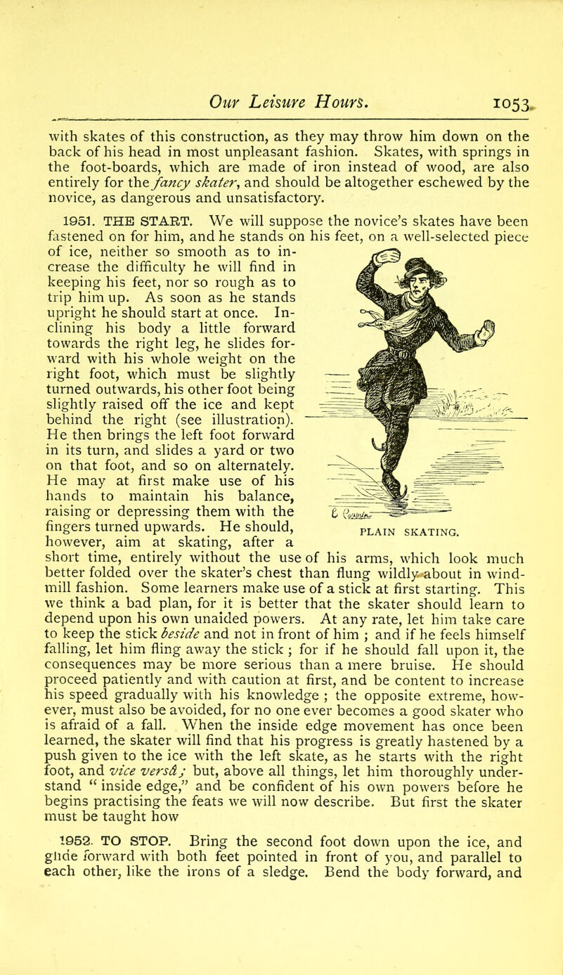 with skates of this construction, as they may throw him down on the back of his head in most unpleasant fashion. Skates, with springs in the foot-boards, which are made of iron instead of wood, are also entirely for the fancy skater, and should be altogether eschewed by the novice, as dangerous and unsatisfactory. 1951. THE START. We will suppose the novice’s skates have been fastened on for him, and he stands on his feet, on a well-selected piece of ice, neither so smooth as to in- crease the difficulty he will find in keeping his feet, nor so rough as to trip him up. As soon as he stands upright he should start at once. In- clining his body a little forward towards the right leg, he slides for- ward with his whole weight on the right foot, which must be slightly turned outwards, his other foot being slightly raised off the ice and kept behind the right (see illustration). He then brings the left foot forward in its turn, and slides a yard or two on that foot, and so on alternately. He may at first make use of his hands to maintain his balance, raising or depressing them with the fingers turned upwards. He should, however, aim at skating, after a short time, entirely without the use of his arms, which look much better folded over the skater’s chest than flung wildly-about in wind- mill fashion. Some learners make use of a stick at first starting. This we think a bad plan, for it is better that the skater should learn to depend upon his own unaided powers. At any rate, let him take care to keep the stick beside and not in front of him ; and if he feels himself falling, let him fling away the stick ; for if he should fall upon it, the consequences may be more serious than a mere bruise. He should proceed patiently and with caution at first, and be content to increase his speed gradually with his knowledge ; the opposite extreme, how- ever, must also be avoided, for no one ever becomes a good skater who is afraid of a fall. When the inside edge movement has once been learned, the skater will find that his progress is greatly hastened by a push given to the ice with the left skate, as he starts with the right foot, and vice versd; but, above all things, let him thoroughly under- stand “ inside edge,” and be confident of his own powers before he begins practising the feats we will now describe. But first the skater must be taught how 1952. TO STOP. Bring the second foot down upon the ice, and glide forward with both feet pointed in front of you, and parallel to each other, like the irons of a sledge. Bend the body forward, and