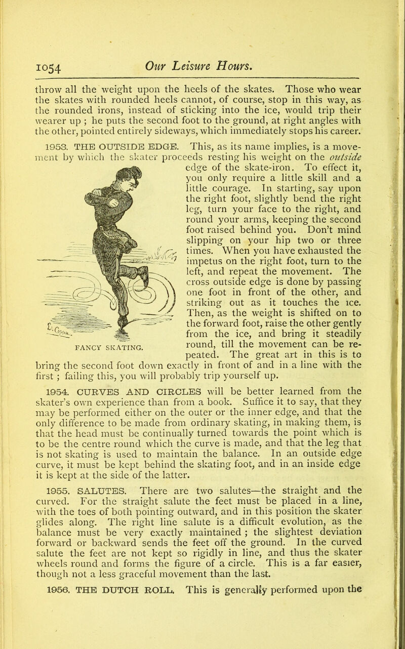 io54 throw all the weight upon the heels of the skates. Those who wear the skates with rounded heels cannot, of course, stop in this way, as the rounded irons, instead of sticking into the ice, would trip their wearer up ; he puts the second foot to the ground, at right angles with the other, pointed entirely sideways, which immediately stops his career. 1953. THE OUTSIDE EDGE. This, as its name implies, is a move- ment by which the skater proceeds resting his weight on the outside edge of the skate-iron. To effect it, you only require a little skill and a little courage. In starting, say upon the right foot, slightly bend the right leg, turn your face to the right, and round your arms, keeping the second foot raised behind you. Don’t mind slipping on your hip two or three times. When you have exhausted the impetus on the right foot, turn to the left, and repeat the movement. The cross outside edge is done by passing one foot in front of the other, and striking out as it touches the ice. Then, as the weight is shifted on to the forward foot, raise the other gently from the ice, and bring it steadily round, till the movement can be re- peated. The great art in this is to bring the second foot down exactly in front of and in a line with the first; failing this, you will probably trip yourself up. FANCY SKATING. 1954. CURVES AND CIRCLES will be better learned from the skater’s own experience than from a book. Suffice it to say, that they may be performed either on the outer or the inner edge, and that the only difference to be made from ordinary skating, in making them, is that the head must be continually turned towards the point which is to be the centre round which the curve is made, and that the leg that is not skating is used to maintain the balance. In an outside edge curve, it must be kept behind the skating foot, and in an inside edge it is kept at the side of the latter. 1955. SALUTES. There are two salutes—the straight_ and the curved. For the straight salute the feet must be placed in a line, with the toes of both pointing outward, and in this position the skater glides along. The right line salute is a difficult evolution, as the balance must be very exactly maintained ; the slightest deviation forward or backward sends the feet off the ground. In the curved salute the feet are not kept so rigidly in line, and thus the skater wheels round and forms the figure of a circle. This is a far easier, though not a less graceful movement than the last. 1956. THE DUTCH ROLL. This is generaKy performed upon the