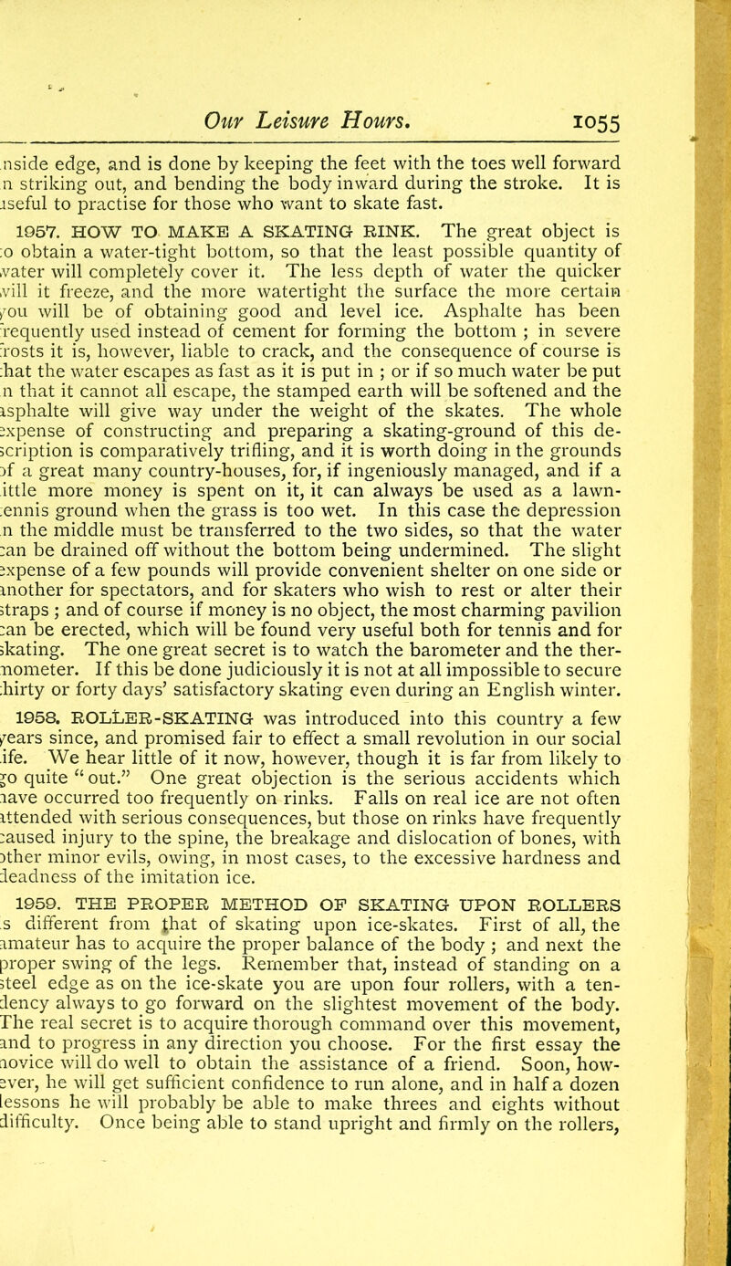 aside edge, and is done by keeping the feet with the toes well forward n striking out, and bending the body inward during the stroke. It is aseful to practise for those who want to skate fast. 1957. HOW TO MAKE A SKATING RINK. The great object is :o obtain a water-tight bottom, so that the least possible quantity of vater will completely cover it. The less depth of water the quicker kvill it freeze, and the more watertight the surface the more certain ^ou will be of obtaining good and level ice. Asphalte has been requently used instead of cement for forming the bottom ; in severe rosts it is, however, liable to crack, and the consequence of course is hat the water escapes as fast as it is put in ; or if so much water be put n that it cannot all escape, the stamped earth will be softened and the isphalte will give way under the weight of the skates. The whole expense of constructing and preparing a skating-ground of this de- scription is comparatively trifling, and it is worth doing in the grounds af a great many country-houses, for, if ingeniously managed, and if a ittle more money is spent on it, it can always be used as a lawn- ;ennis ground when the grass is too wet. In this case the depression n the middle must be transferred to the two sides, so that the water :an be drained off without the bottom being undermined. The slight expense of a few pounds will provide convenient shelter on one side or mother for spectators, and for skaters who wish to rest or alter their straps ; and of course if money is no object, the most charming pavilion :an be erected, which will be found very useful both for tennis and for skating. The one great secret is to watch the barometer and the ther- mometer. If this be done judiciously it is not at all impossible to secure :hirty or forty days’ satisfactory skating even during an English winter. 1958. ROLLER-SKATING was introduced into this country a few fears since, and promised fair to effect a small revolution in our social ife. We hear little of it now, however, though it is far from likely to jo quite “ out.” One great objection is the serious accidents which nave occurred too frequently on rinks. Falls on real ice are not often attended with serious consequences, but those on rinks have frequently :aused injury to the spine, the breakage and dislocation of bones, with Dther minor evils, owing, in most cases, to the excessive hardness and leadness of the imitation ice. 1959. THE PROPER METHOD OP SKATING UPON ROLLERS s different from Jhat of skating upon ice-skates. First of all, the amateur has to acquire the proper balance of the body ; and next the proper swing of the legs. Remember that, instead of standing on a steel edge as on the ice-skate you are upon four rollers, with a ten- dency always to go forward on the slightest movement of the body. The real secret is to acquire thorough command over this movement, and to progress in any direction you choose. For the first essay the novice will do well to obtain the assistance of a friend. Soon, how- ever, he will get sufficient confidence to run alone, and in half a dozen lessons he will probably be able to make threes and eights without difficulty. Once being able to stand upright and firmly on the rollers,
