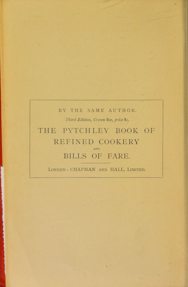 BY THE SAME AUTHOR. Third Edition, Crown %vo, price 8.r. THE PYTCH LEY BOOK OF REFINED COOKERY AND BILLS OF FARE. London : CHAPMAN and HALL, Limited. \