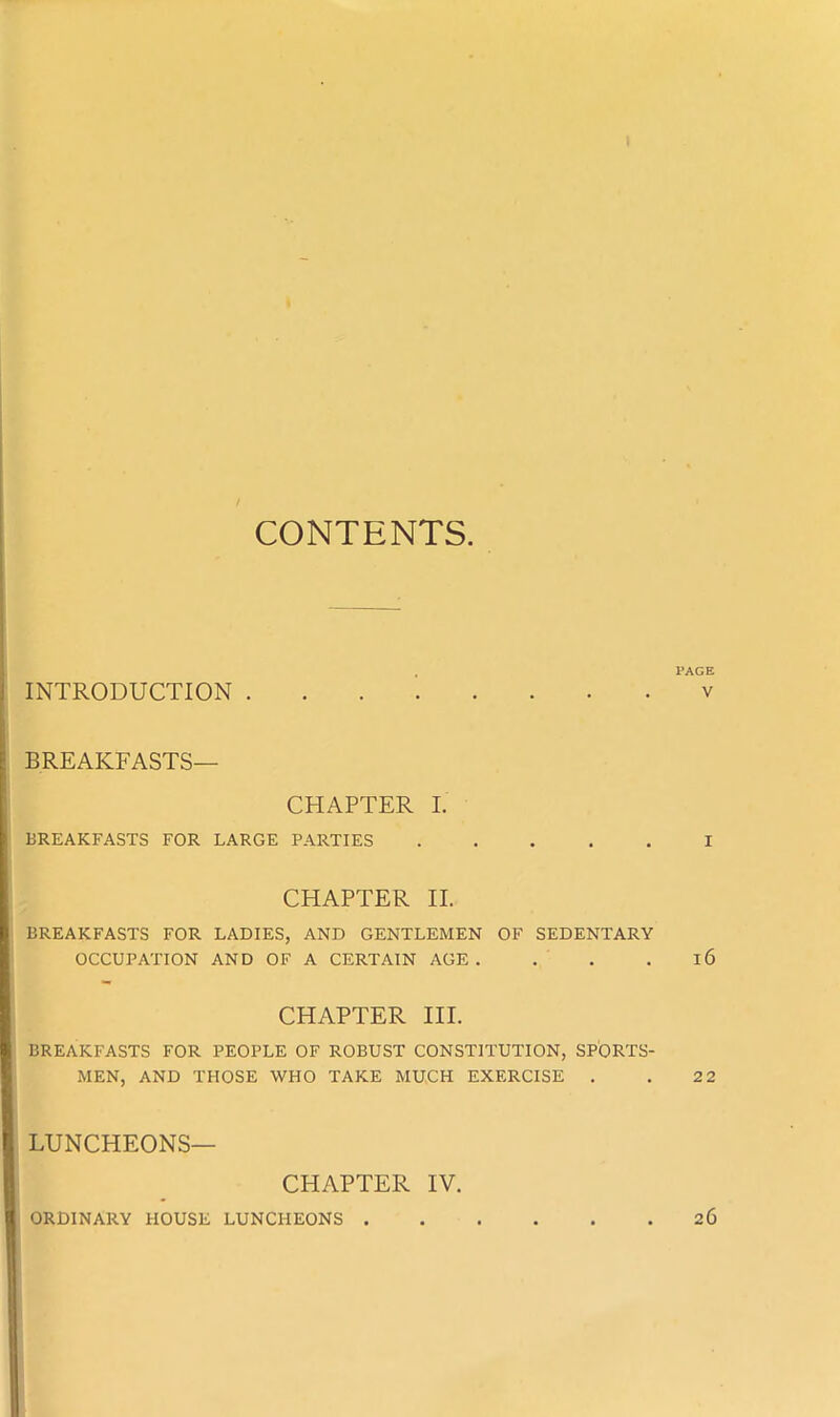 I CONTENTS. PAGE INTRODUCTION v BREAKFASTS— CHAPTER I. BREAKFASTS FOR LARGE PARTIES I CHAPTER II. BREAKFASTS FOR LADIES, AND GENTLEMEN OF SEDENTARY OCCUPATION AND OF A CERTAIN AGE. . . 16 CHAPTER III. BREAKFASTS FOR PEOPLE OF ROBUST CONSTITUTION, SPORTS- MEN, AND THOSE WHO TAKE MUCH EXERCISE . . 2 2 LUNCHEONS— CHAPTER IV. ORDINARY HOUSE LUNCHEONS 26