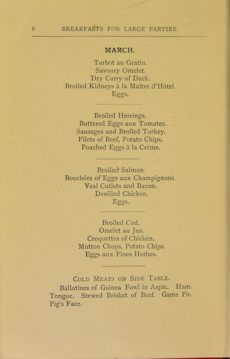 MARCH. Turbot au Gratin. Savoury Omelet. Dry Curry of Duck. Broiled Kidneys a la Maitre d’Hotel. Eggs. Broiled Herrings. Buttered Eggs aux Tomates. Sausages and Broiled Turkey. Filets of Beef, Potato Chips. Poached Eggs a la Creme. Broiled Salmon. Bouchees of Eggs aux Champignons. Veal Cutlets and Bacon. Devilled Chicken. Eggs. Broiled Cod. Omelet au Jus. Croquettes of Chicken. Mutton Chops, Potato Chips. Eggs aux Fines Herbes. Cold Meats on Side Table. Ballotines of Guinea Fowl in Aspic. Ham. Tongue. Stewed Brisket of Beef. Game Pie. Pig’s Face.