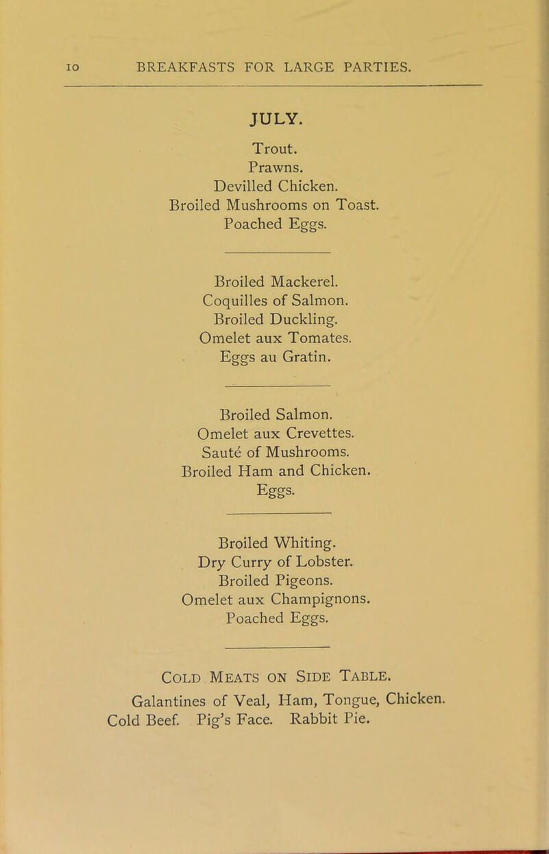 JULY. Trout. Prawns. Devilled Chicken. Broiled Mushrooms on Toast. Poached Eggs. Broiled Mackerel. Coquilles of Salmon. Broiled Duckling. Omelet aux Tomates. Eggs au Gratin. Broiled Salmon. Omelet aux Crevettes. Saute of Mushrooms. Broiled Ham and Chicken. Eggs. Broiled Whiting. Dry Curry of Lobster. Broiled Pigeons. Omelet aux Champignons. Poached Eggs. Cold Meats on Side Table. Galantines of Veal, Ham, Tongue, Chicken. Cold Beef. Pig’s Face. Rabbit Pie.