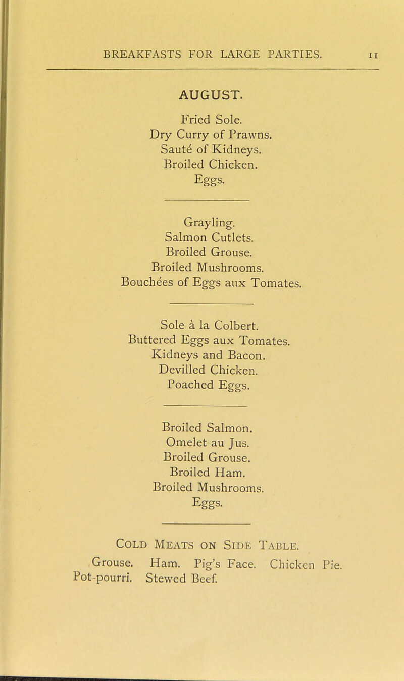 AUGUST. Fried Sole. Dry Curry of Prawns. Saute of Kidneys. Broiled Chicken. Eggs. Grayling. Salmon Cutlets. Broiled Grouse. Broiled Mushrooms. Bouchees of Eggs aux Tomates. Sole a la Colbert. Buttered Eggs aux Tomates. Kidneys and Bacon. Devilled Chicken. Poached Eggs. Broiled Salmon. Omelet au Jus. Broiled Grouse. Broiled Ham. Broiled Mushrooms. Eggs. Cold Meats on Side Table. Grouse. Ham. Pig’s Face. Chicken Pie. Pot-pourri. Stewed Beef.