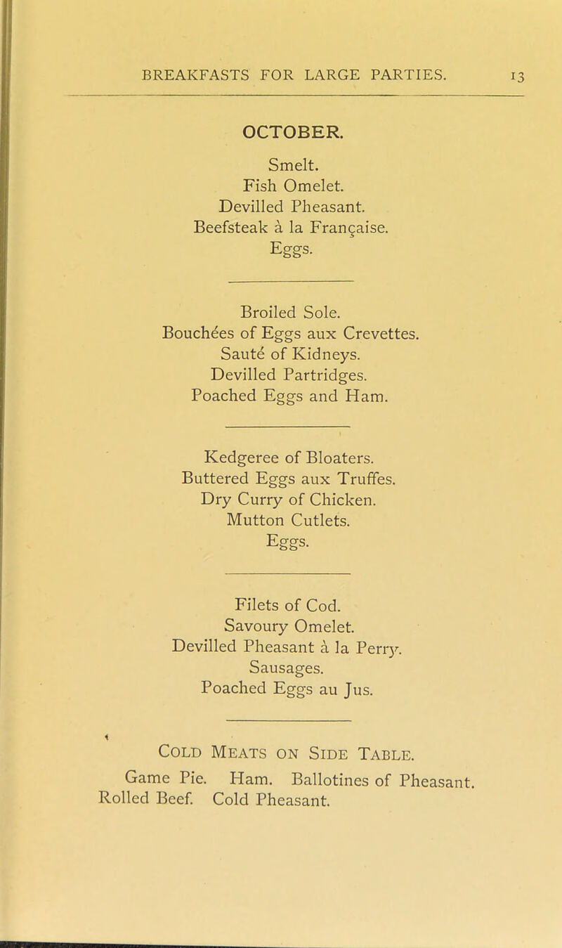 OCTOBER. Smelt. Fish Omelet. Devilled Pheasant. Beefsteak a la Frangaise. Eggs. Broiled Sole. Bouchdes of Eggs aux Crevettes. Saute of Kidneys. Devilled Partridges. Poached Eggs and Ham. Kedgeree of Bloaters. Buttered Eggs aux Truffes. Dry Curry of Chicken. Mutton Cutlets. Eggs. Filets of Cod. Savoury Omelet. Devilled Pheasant a la Perry. Sausages. Poached Eggs au Jus. Cold Meats on Side Table. Game Pie. Plam. Ballotines of Pheasant. Rolled Beef. Cold Pheasant.