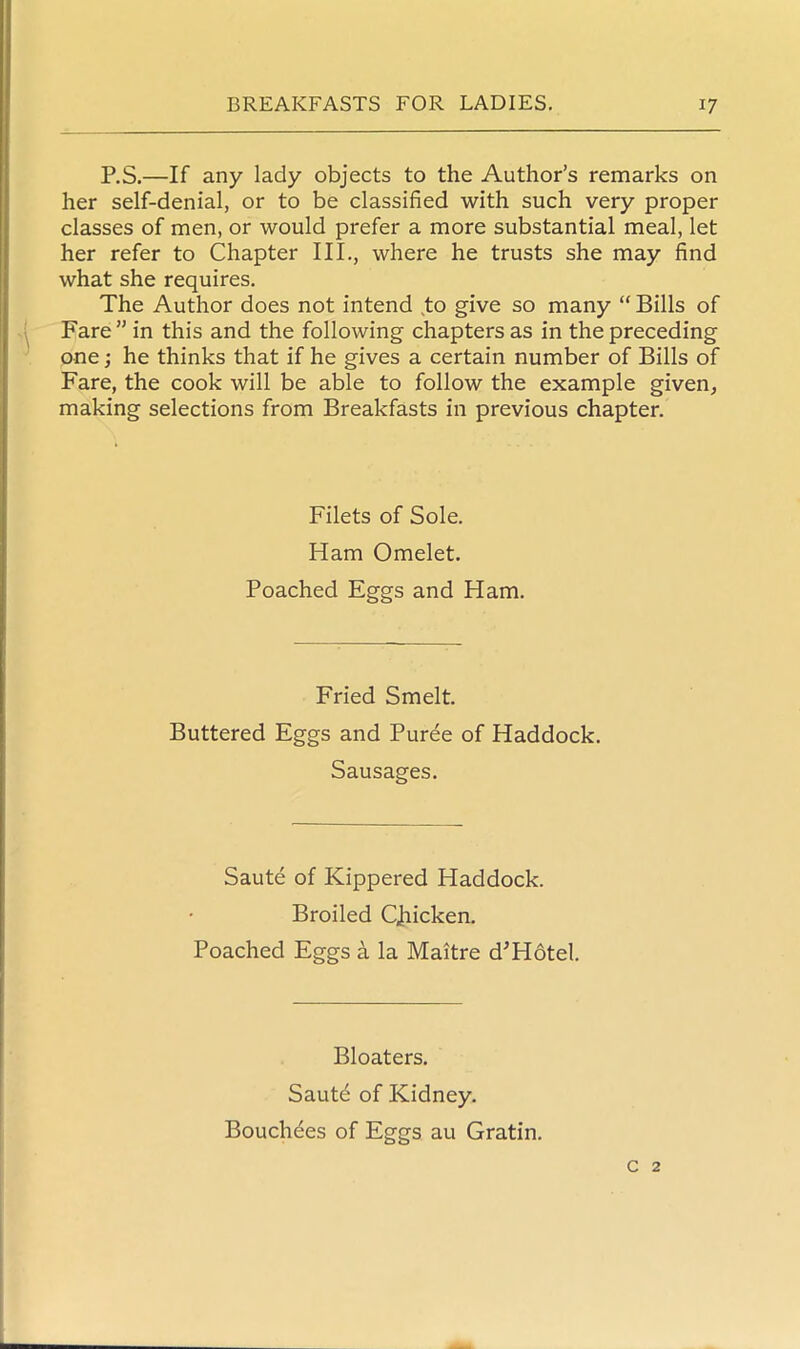 P.S.—If any lady objects to the Author’s remarks on her self-denial, or to be classified with such very proper classes of men, or would prefer a more substantial meal, let her refer to Chapter III., where he trusts she may find what she requires. The Author does not intend to give so many “ Bills of Fare” in this and the following chapters as in the preceding one; he thinks that if he gives a certain number of Bills of Fare, the cook will be able to follow the example given, making selections from Breakfasts in previous chapter. Filets of Sole. Ham Omelet. Poached Eggs and Ham. Fried Smelt. Buttered Eggs and Puree of Haddock. Sausages. Saute of Kippered Haddock. Broiled Qhicken. Poached Eggs a la Maitre d'Hotel. Bloaters. Saute of Kidney. Bouchees of Eggs au Gratin. c 2