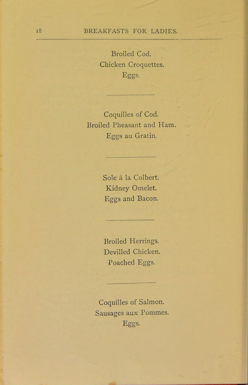 Broiled Cod. Chicken Croquettes. Eggs. Coquilles of Cod. Broiled Pheasant and Plam. Eggs au Gratin. Sole a la Colbert. Kidney Omelet. Eggs and Bacon. Broiled Herrings. Devilled Chicken. Poached Eggs. Coquilles of Salmon. Sausages aux Pommes. Eggs.