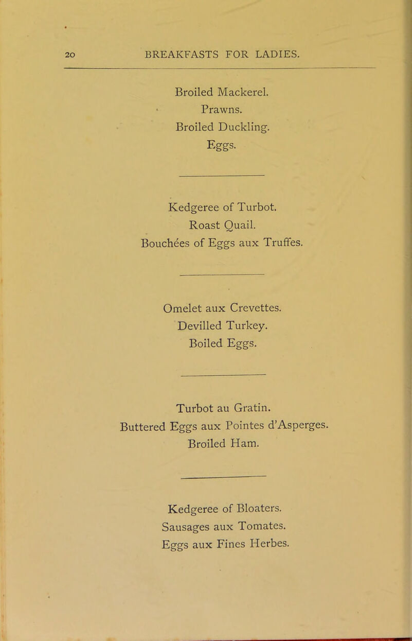 Broiled Mackerel. Prawns. Broiled Duckling. Eggs. Kedgeree of Turbot. Roast Quail. Bouchees of Eggs aux Truffes. Omelet aux Crevettes. Devilled Turkey. Boiled Eggs. Turbot au Gratin. Buttered Eggs aux Pointes d’Asperges. Broiled Ham. Kedgeree of Bloaters. Sausages aux Tomates. Eggs aux Fines Herbes.