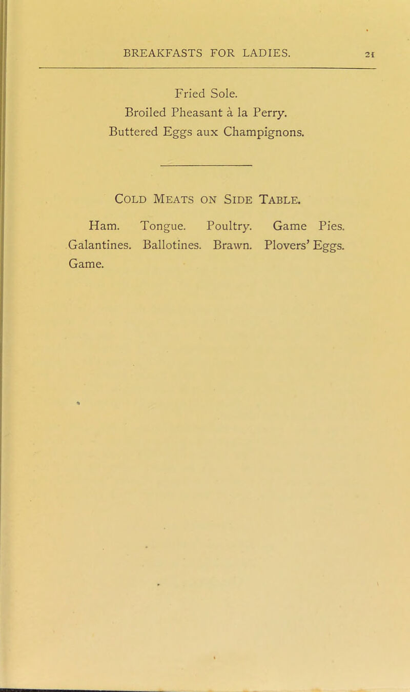 Fried Sole. Broiled Pheasant a la Perry. Buttered Eggs aux Champignons. Cold Meats on Side Table. Ham. Tongue. Poultry. Game Pies. Galantines. Ballotines. Brawn. Plovers’ Eggs. Game.