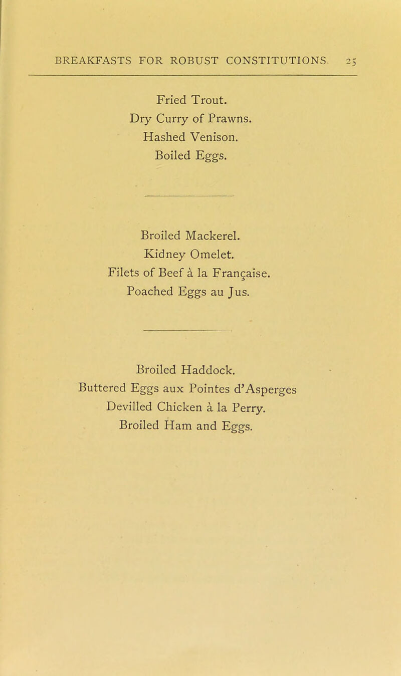 Fried Trout. Dry Curry of Prawns. Hashed Venison. Boiled Eggs. Broiled Mackerel. Kidney Omelet. Filets of Beef a la Frangaise. Poached Eggs au Jus. Broiled Haddock. Buttered Eggs aux Pointes d’Asperges Devilled Chicken a la Perry. Broiled Ham and Eggs.