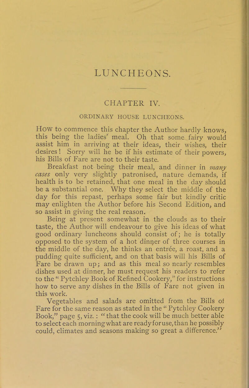 LUNCHEONS. CHAPTER IV. ORDINARY HOUSE LUNCHEONS. How to commence this chapter the Author hardly knows, this being the ladies’ meal. Oh that some fairy would assist him in arriving at their ideas, their wishes, their desires ! Sorry will he be if his estimate of their powers, his Bills of Fare are not to their taste. Breakfast not being their meal, and dinner in many cases only very slightly patronised, nature demands, if health is to be retained, that one meal in the day should be a substantial one. Why they select the middle of the day for this repast, perhaps some fair but kindly critic may enlighten the Author before his Second Edition, and so assist in giving the real reason. Being at present somewhat in the clouds as to their taste, the Author will endeavour to give his ideas of what good ordinary luncheons should consist of; he is totally opposed to the system of a hot dinner of three courses in the middle of the day, he thinks an entree, a roast, and a pudding quite sufficient, and on that basis will his Bills of Fare be drawn up; and as this meal so nearly resembles dishes used at dinner, he must request his readers to refer to the “ Pytchley Book of Refined Cookery,” for instructions how to serve any dishes in the Bills of Fare not given in this work. Vegetables and salads are omitted from the Bills of Fare for the same reason as stated in the “ Pytchley Cookery Book,” page 5, viz.: “ that the cook will be much better able to select each morning what are ready for use, than he possibly could, climates and seasons making so great a difference.5'