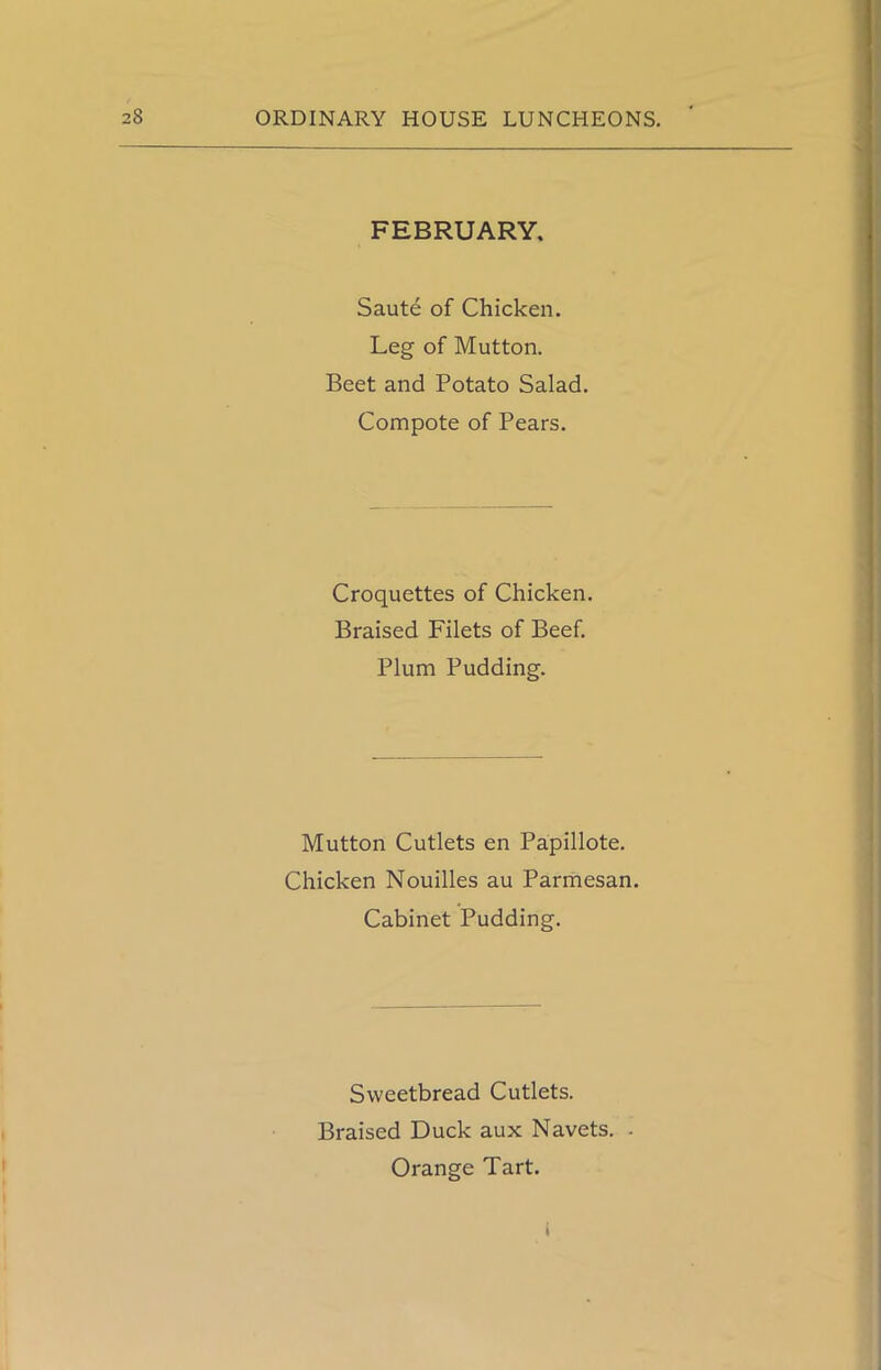 FEBRUARY. Saute of Chicken. Leg of Mutton. Beet and Potato Salad. Compote of Pears. Croquettes of Chicken. Braised Filets of Beef. Plum Pudding. Mutton Cutlets en Papillote. Chicken Nouilles au Parmesan. Cabinet Pudding. Sweetbread Cutlets. Braised Duck aux Navets. . Orange Tart.