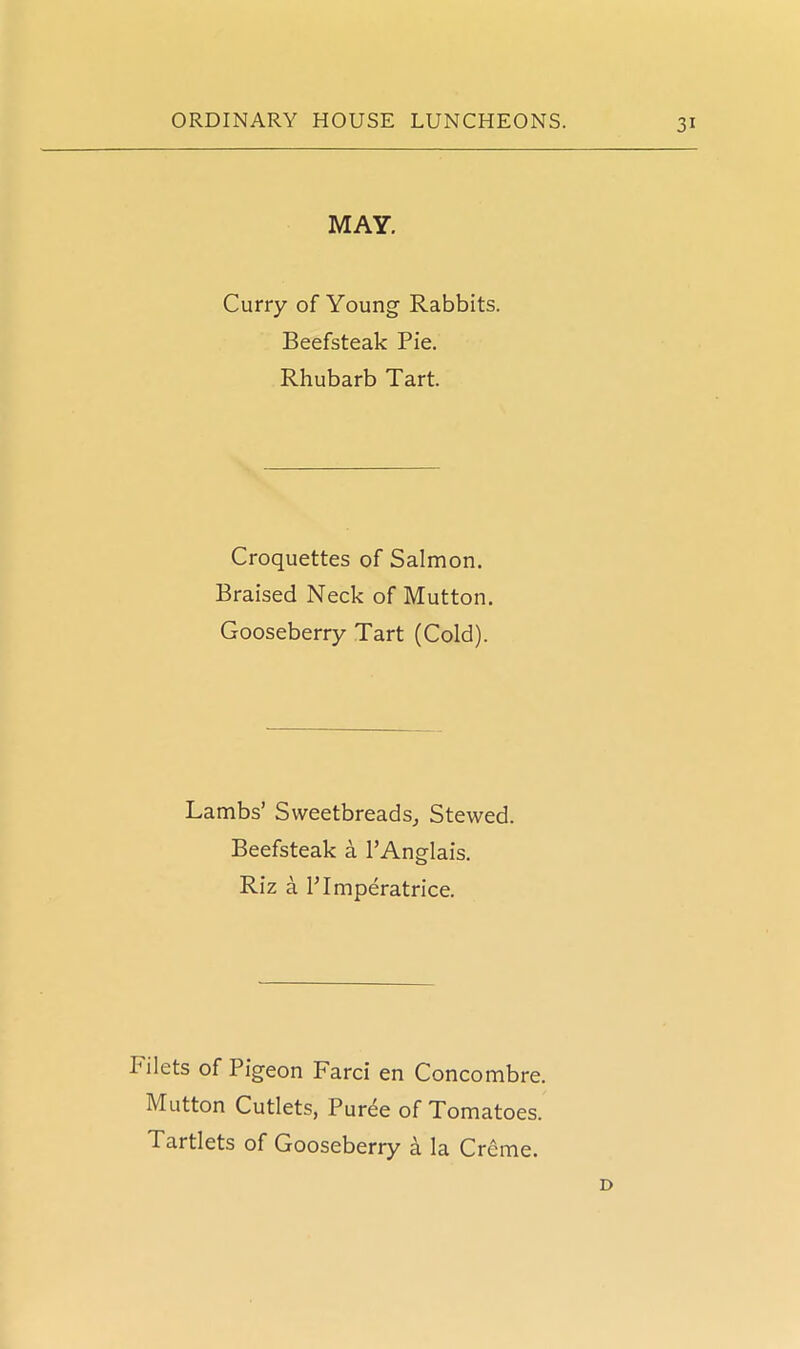 MAY. Curry of Young Rabbits. Beefsteak Pie. Rhubarb Tart. Croquettes of Salmon. Braised Neck of Mutton. Gooseberry Tart (Cold). Lambs’ Sweetbreads, Stewed. Beefsteak a PAnglais. Riz a Plmperatrice. I* ilets of Pigeon Farci en Concombre. Mutton Cutlets, Puree of Tomatoes. Tartlets of Gooseberry a la Creme. D