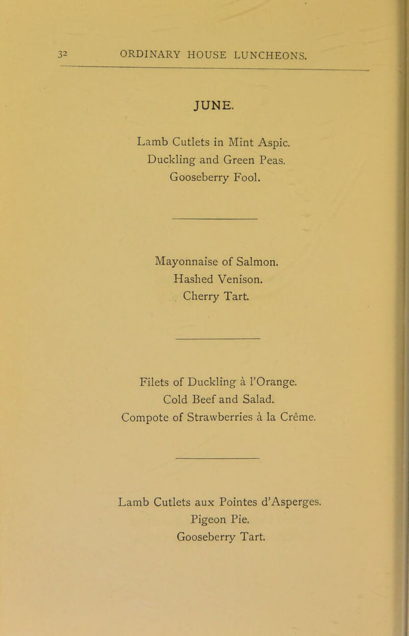 JUNE. Lamb Cutlets in Mint Aspic. Duckling and Green Peas. Gooseberry Fool. Mayonnaise of Salmon. Hashed Venison. Cherry Tart. Filets of Duckling a l’Orange. Cold Beef and Salad. Compote of Strawberries a la Creme. Lamb Cutlets aux Pointes d’Asperges. Pigeon Pie. Gooseberry Tart.