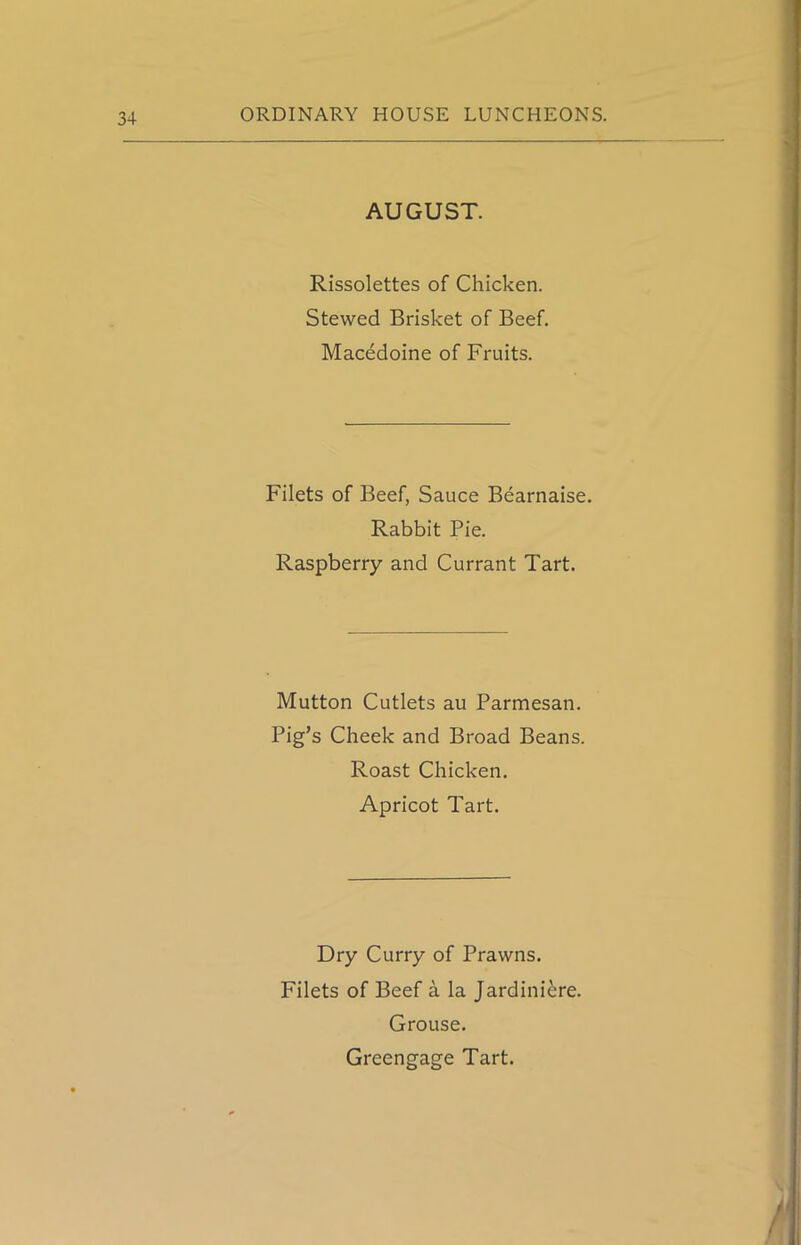 AUGUST. Rissolettes of Chicken. Stewed Brisket of Beef. Macedoine of Fruits. Filets of Beef, Sauce Bearnaise. Rabbit Pie. Raspberry and Currant Tart. Mutton Cutlets au Parmesan. Pig’s Cheek and Broad Beans. Roast Chicken. Apricot Tart. Dry Curry of Prawns. Filets of Beef a la Jardiniere. Grouse. Greengage Tart.