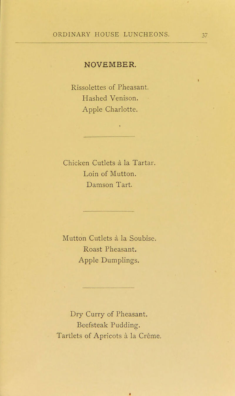 NOVEMBER. Rissolettes of Pheasant. Hashed Venison. Apple Charlotte. Chicken Cutlets a la Tartar. Loin of Mutton. Damson Tart. Mutton Cutlets a la Soubise. Roast Pheasant. Apple Dumplings. Dry Curry of Pheasant. Beefsteak Pudding. Tartlets of Apricots a la Creme.