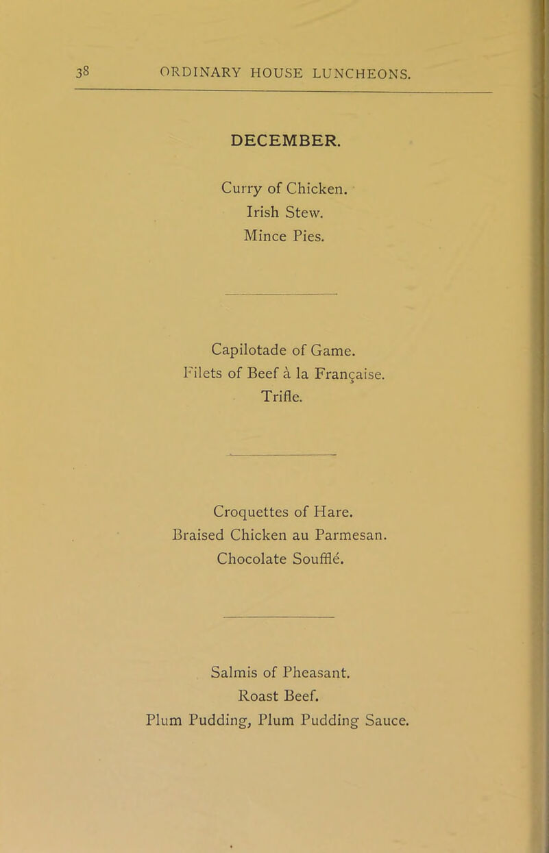 DECEMBER. Curry of Chicken. Irish Stew. Mince Pies. Capilotade of Game. Filets of Beef a la Fran^aise. Trifle. Croquettes of Hare. Braised Chicken au Parmesan. Chocolate Souffle. Salmis of Pheasant. Roast Beef. Plum Pudding, Plum Pudding Sauce.