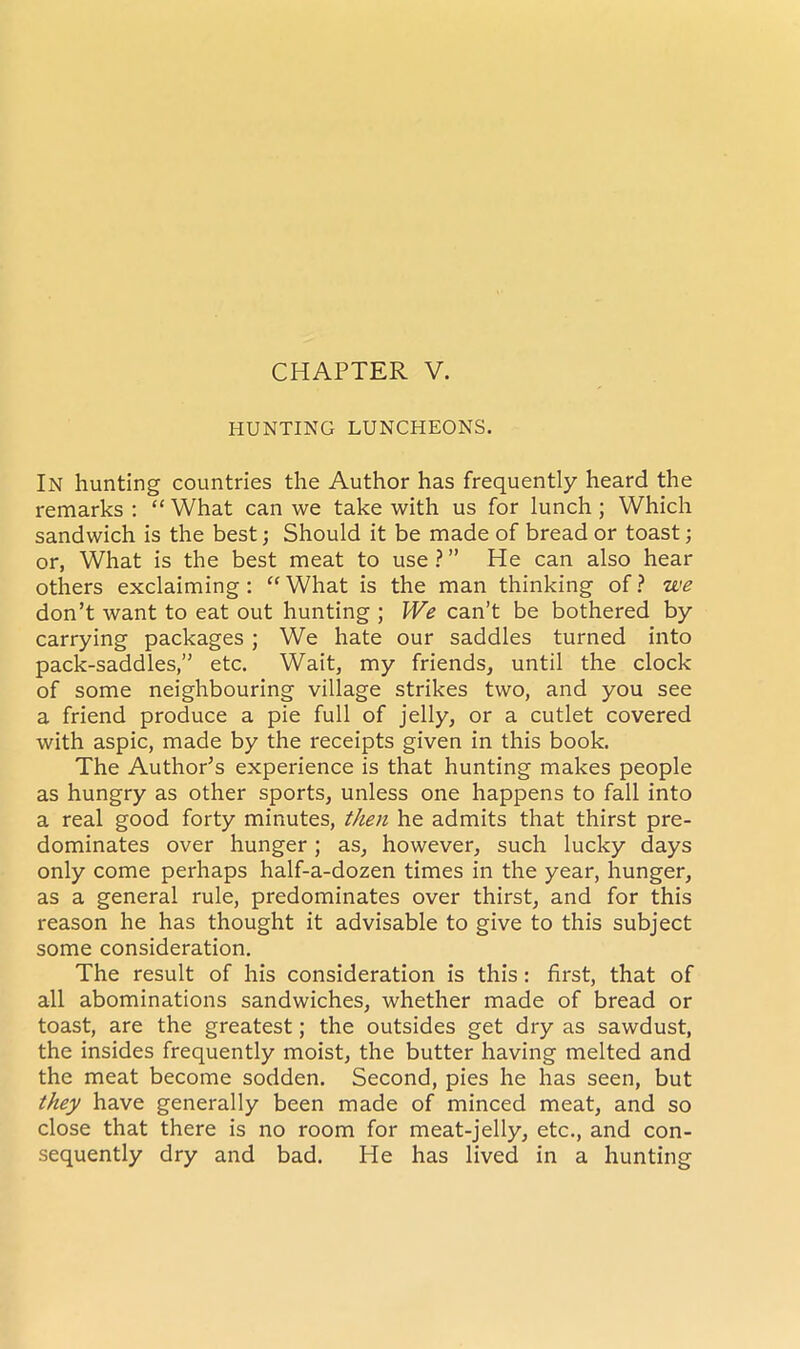 HUNTING LUNCHEONS. In hunting countries the Author has frequently heard the remarks : “ What can we take with us for lunch ; Which sandwich is the best; Should it be made of bread or toast; or, What is the best meat to use?” He can also hear others exclaiming: “What is the man thinking of? we don’t want to eat out hunting ; We can’t be bothered by carrying packages ; We hate our saddles turned into pack-saddles,” etc. Wait, my friends, until the clock of some neighbouring village strikes two, and you see a friend produce a pie full of jelly, or a cutlet covered with aspic, made by the receipts given in this book. The Author’s experience is that hunting makes people as hungry as other sports, unless one happens to fall into a real good forty minutes, then he admits that thirst pre- dominates over hunger; as, however, such lucky days only come perhaps half-a-dozen times in the year, hunger, as a general rule, predominates over thirst, and for this reason he has thought it advisable to give to this subject some consideration. The result of his consideration is this: first, that of all abominations sandwiches, whether made of bread or toast, are the greatest; the outsides get dry as sawdust, the insides frequently moist, the butter having melted and the meat become sodden. Second, pies he has seen, but they have generally been made of minced meat, and so close that there is no room for meat-jelly, etc., and con- sequently dry and bad. He has lived in a hunting