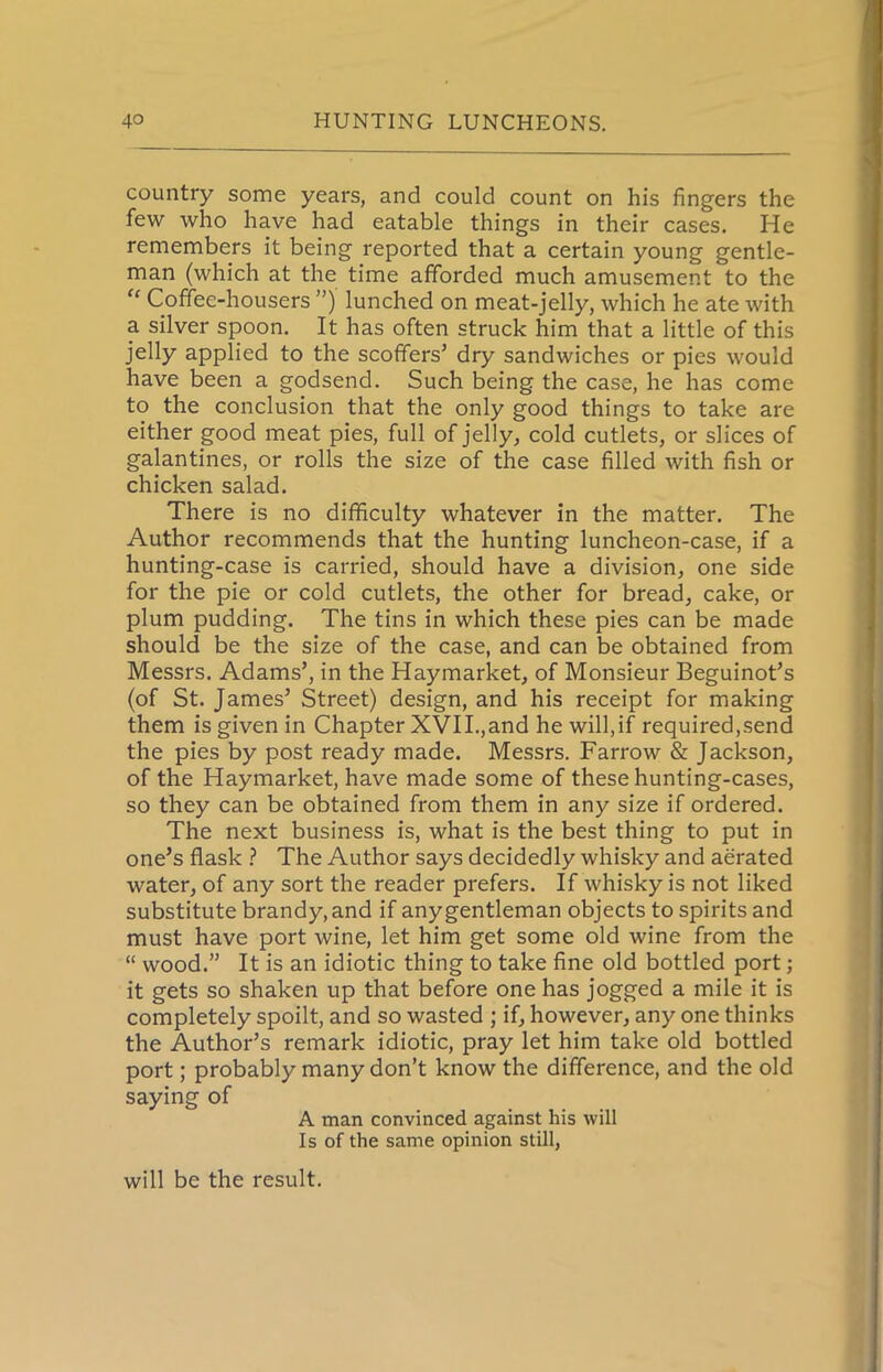 country some years, and could count on his fingers the few who have had eatable things in their cases. He remembers it being reported that a certain young gentle- man (which at the time afforded much amusement to the “ Coffee-housers ”) lunched on meat-jelly, which he ate with a silver spoon. It has often struck him that a little of this jelly applied to the scoffers’ dry sandwiches or pies would have been a godsend. Such being the case, he has come to the conclusion that the only good things to take are either good meat pies, full of jelly, cold cutlets, or slices of galantines, or rolls the size of the case filled with fish or chicken salad. There is no difficulty whatever in the matter. The Author recommends that the hunting luncheon-case, if a hunting-case is carried, should have a division, one side for the pie or cold cutlets, the other for bread, cake, or plum pudding. The tins in which these pies can be made should be the size of the case, and can be obtained from Messrs. Adams’, in the Haymarket, of Monsieur Beguinot’s (of St. James’ Street) design, and his receipt for making them is given in Chapter XVII.,and he will,if required,send the pies by post ready made. Messrs. Farrow & Jackson, of the Haymarket, have made some of these hunting-cases, so they can be obtained from them in any size if ordered. The next business is, what is the best thing to put in one’s flask ? The Author says decidedly whisky and aerated water, of any sort the reader prefers. If whisky is not liked substitute brandy, and if any gentleman objects to spirits and must have port wine, let him get some old wine from the “ wood.” It is an idiotic thing to take fine old bottled port; it gets so shaken up that before one has jogged a mile it is completely spoilt, and so wasted ; if, however, any one thinks the Author’s remark idiotic, pray let him take old bottled port; probably many don’t know the difference, and the old saying of A man convinced against his will Is of the same opinion still, will be the result.