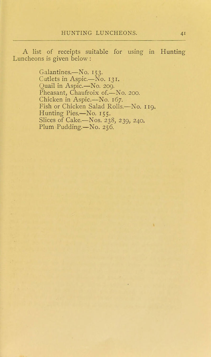 A list of receipts suitable for using in Luncheons is given below : Galantines.—No. 153. Cutlets in Aspic.—No. 131. Quail in Aspic.—No. 209. Pheasant, Chaufroix of.—No. 200. Chicken in Aspic.—No. 167. Fish or Chicken Salad Rolls.—No. 119. Hunting Pies.—No. 155. Slices of Cake.—Nos. 238, 239, 240. Plum Pudding.—No. 256. Hunting