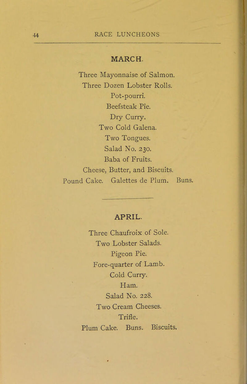 MARCH. Three Mayonnaise of Salmon. Three Dozen Lobster Rolls. Pot-pourri. Beefsteak Pie. Dry Curry. Two Cold Galena. Two Tongues. Salad No. 230. Baba of Fruits. Cheese, Butter, and Biscuits. Pound Cake. Galettes de Plum. Buns. APRIL. Three Chaufroix of Sole. Two Lobster Salads. Pigeon Pie. Fore-quarter of Lamb. Cold Curry. Ham. Salad No. 228. Two Cream Cheeses. Trifle. Plum Cake. Buns. Biscuits.