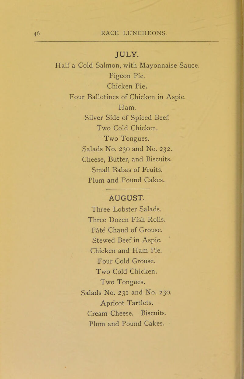 JULY. Half a Cold Salmon, with Mayonnaise Sauce. Pigeon Pie. Chicken Pie. Four Ballotines of Chicken in Aspic. Ham. Silver Side of Spiced Beef. Two Cold Chicken. Two Tongues. Salads No. 230 and No. 232. Cheese, Butter, and Biscuits. Small Babas of Fruits. Plum and Pound Cakes. AUGUST. Three Lobster Salads. Three Dozen Fish Rolls. Pate Chaud of Grouse. Stewed Beef in Aspic. Chicken and Ham Pie. Four Cold Grouse. Two Cold Chicken. Two Tongues. Salads No. 231 and No. 230. Apricot Tartlets. Cream Cheese. Biscuits. Plum and Pound Cakes.