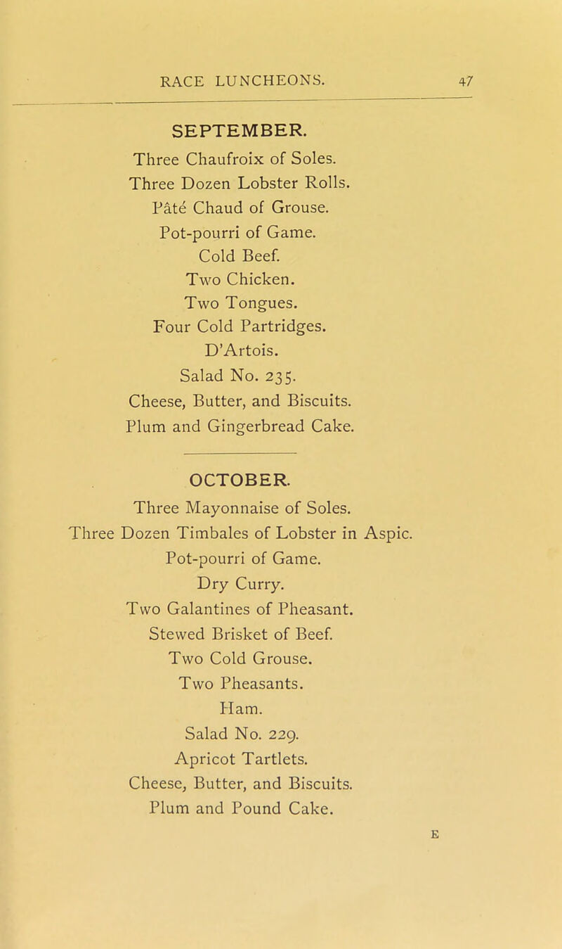 SEPTEMBER. Three Chaufroix of Soles. Three Dozen Lobster Rolls. Pate Chaud of Grouse. Pot-pourri of Game. Cold Beef. Two Chicken. Two Tongues. Four Cold Partridges. D’Artois. Salad No. 235. Cheese, Butter, and Biscuits. Plum and Gingerbread Cake. OCTOBER. Three Mayonnaise of Soles. Three Dozen Timbales of Lobster in Aspic. Pot-pourri of Game. Dry Curry. Two Galantines of Pheasant. Stewed Brisket of Beef. Two Cold Grouse. Two Pheasants. Ham. Salad No. 229. Apricot Tartlets. Cheese, Butter, and Biscuits. Plum and Pound Cake. E