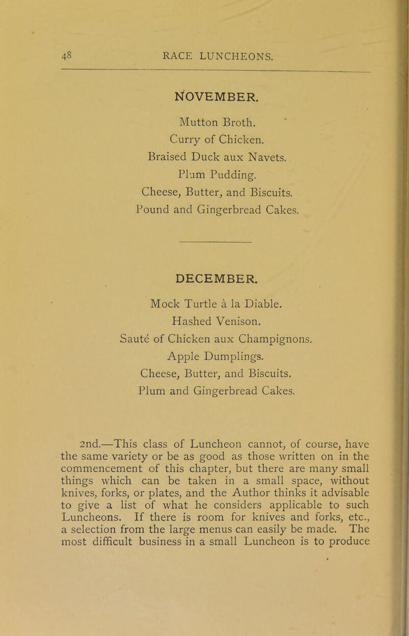 NOVEMBER. Mutton Broth. Curry of Chicken. Braised Duck aux Navets. Plum Pudding’. Cheese, Butter, and Biscuits. Pound and Gingerbread Cakes. DECEMBER. Mock Turtle a la Diable. Hashed Venison. Saute of Chicken aux Champignons. Apple Dumplings. Cheese, Butter, and Biscuits. Plum and Gingerbread Cakes. 2nd.—This class of Luncheon cannot, of course, have the same variety or be as good as those written on in the commencement of this chapter, but there are many small things which can be taken in a small space, without knives, forks, or plates, and the Author thinks it advisable to give a list of what he considers applicable to such Luncheons. If there is room for knives and forks, etc., a selection from the large menus can easily be made. The most difficult business in a small Luncheon is to produce