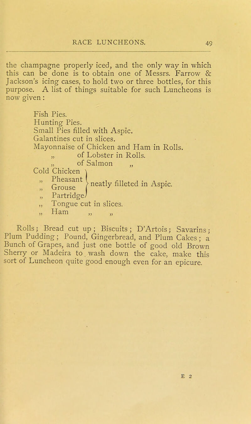 the champagne properly iced, and the only way in which this can be done is to obtain one of Messrs. Farrow & Jackson’s icing cases, to hold two or three bottles, for this purpose. A list of things suitable for such Luncheons is now given : Fish Pies. Hunting Pies. Small Pies filled with Aspic. Galantines cut in slices. Mayonnaise of Chicken and Ham in Rolls. „ of Lobster in Rolls. „ of Salmon „ Cold Chicken \ ” Grouse*” | neatly filleted in AsPic- „ Partridge/ „ Tongue cut in slices. „ Ham Rolls; Bread cut up; Biscuits; D’Artois; Savarins; Plum Pudding; Pound, Gingerbread, and Plum Cakes ; a Bunch of Grapes, and just one bottle of good old Brown Sherry or Madeira to. wash down the cake, make this sort of Luncheon quite good enough even for an epicure. E 2