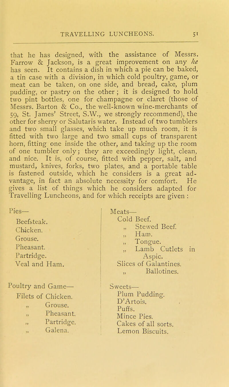 that he has designed, with the assistance of Messrs. Farrow & Jackson, is a great improvement on any he has seen. It contains a dish in which a pie can be baked, a tin case with a division, in which cold poultry, game, or meat can be taken, on one side, and bread, cake, plum pudding, or pastry on the other ; it is designed to hold two pint bottles, one for champagne or claret (those of Messrs. Barton & Co., the well-known wine-merchants of 59, St. James5 Street, S.W., we strongly recommend), the other for sherry or Salutaris water. Instead of two tumblers and two small glasses, which take up much room, it is fitted with two large and two small cups of transparent horn, fitting one inside the other, and taking up the room of one tumbler only; they are exceedingly light, clean, and nice. It is, of course, fitted with pepper, salt, and mustard, knives, forks, two plates, and a portable table is fastened outside, which he considers is a great ad- vantage, in fact an absolute necessity for comfort. He gives a list of things which he considers adapted for Travelling Luncheons, and for which receipts are given : Pies— Beefsteak. Chicken. Grouse. Pheasant. Partridge. Veal and Ham. Poultry and Game— Filets of Chicken. „ Grouse. „ Pheasant. „ Partridge, „ Galena. Meats— Cold Beef. „ Stewed Beef. „ Ham. „ Tongue. „ Lamb Cutlets in Aspic. Slices of Galantines. „ Ballotines. Sweets— Plum Pudding. D’Artois. Puffs. Mince Pies. Cakes of all sorts. Lemon Biscuits.