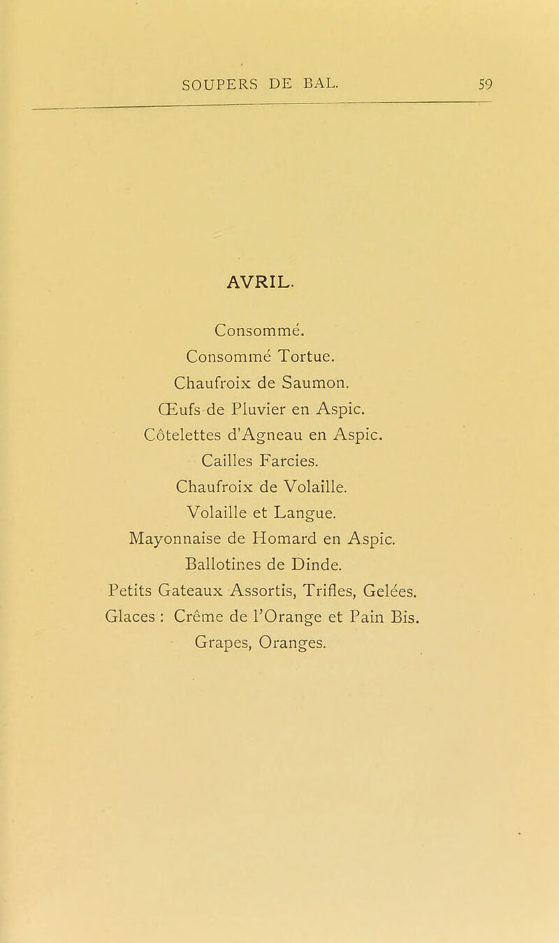 AVRIL. Consomme. Consomme Tortue. Chaufroix de Saumon. CEufs de Pluvier en Aspic. Cotelettes d’Agneau en Aspic. Cailles Farcies. Chaufroix de Volaille. Volaille et Langue. Mayonnaise de Homard en Aspic. Ballotines de Dinde. Petits Gateaux Assortis, Trifles, Gelees. Glaces : Creme de l’Orange et Pain Bis. Grapes, Oranges.