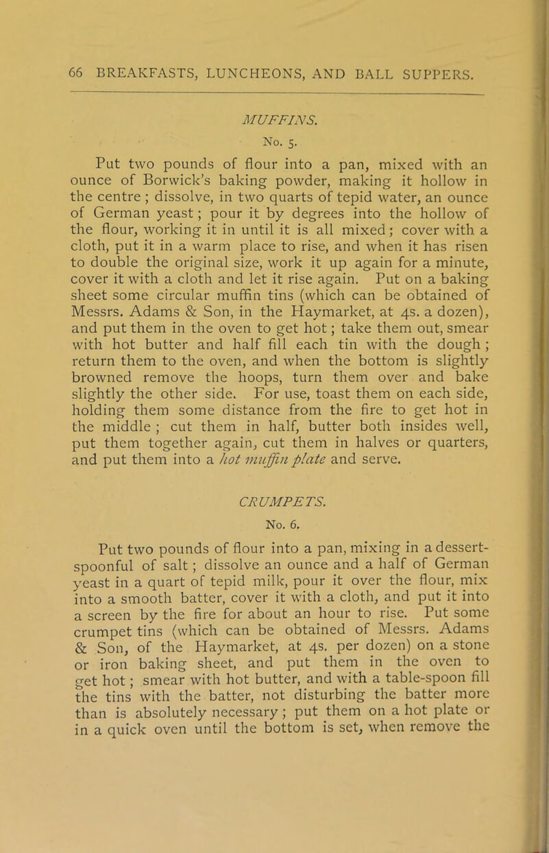 MUFFINS. No. s. Put two pounds of flour into a pan, mixed with an ounce of Borwick’s baking powder, making it hollow in the centre; dissolve, in two quarts of tepid water, an ounce of German yeast; pour it by degrees into the hollow of the flour, working it in until it is all mixed; cover with a cloth, put it in a warm place to rise, and when it has risen to double the original size, work it up again for a minute, cover it with a cloth and let it rise again. Put on a baking sheet some circular muffin tins (which can be obtained of Messrs. Adams & Son, in the Haymarket, at 4s. a dozen), and put them in the oven to get hot; take them out, smear with hot butter and half fill each tin with the dough ; return them to the oven, and when the bottom is slightly browned remove the hoops, turn them over and bake slightly the other side. For use, toast them on each side, holding them some distance from the fire to get hot in the middle ; cut them in half, butter both insides well, put them together again, cut them in halves or quarters, and put them into a hot muffin plate and serve. CRUMPETS. No. 6. Put two pounds of flour into a pan, mixing in a dessert- spoonful of salt; dissolve an ounce and a half of German yeast in a quart of tepid milk, pour it over the flour, mix into a smooth batter, cover it with a cloth, and put it into a screen by the fire for about an hour to rise. Put some crumpet tins (which can be obtained of Messrs. Adams & Son, of the Haymarket, at 4s. per dozen) on a stone or iron baking sheet, and put them in the oven to get hot; smear with hot butter, and with a table-spoon fill the tins with the batter, not disturbing the batter more than is absolutely necessary; put them on a hot plate or in a quick oven until the bottom is set, when remove the